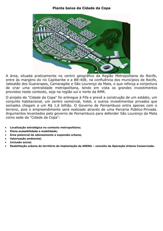 Planta baixa da Cidade da Copa




A área, situada praticamente no centro geográfico da Região Metropolitana do Recife,
entre às margens do rio Capibaribe e a BR-408, na confluência dos municípios de Recife,
Jaboatão dos Guararapes, Camaragibe e São Lourenço da Mata, o que reforça a conjectura
de criar uma centralidade metropolitana, tendo em vista os grandes investimentos
previstos neste contexto, seja na região sul e norte da RMR.
O projeto da "Cidade da Copa" foi entregue à Fifa e prevê a construção de um estádio, um
conjunto habitacional, um centro comercial, hotel, e outros investimentos privados que
somados chegam a um R$ 1,6 bilhão. O Governo de Pernambuco entra apenas com o
terreno, pois o empreendimento será realizado através de uma Parceria Público-Privada.
Argumentos levantados pelo governo de Pernambuco para defender São Lourenço da Mata
como sede da "Cidade da Copa":

   Localização estratégica no contexto metropolitano;
   Plena acessibilidade e mobilidade;
   Área potencial de adensamento e expansão urbana;
   Valorização ambiental;
   Inclusão social;
   Reabilitação urbana do território de implantação da ARENA – conceito da Operação Urbana Consorciada.
 