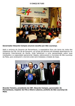 O COMEÇO DE TUDO




Governador Eduardo Campos anuncia escolha por São Lourenço.

Após o anúncio do Governo de Pernambuco, a expectativa ficou em torno da visita dos
inspetores da Fifa. Em 06 de fevereiro, um grupo de técnicos da entidade desembarcou no
Aeroporto Internacional do Recife, onde assistiram a uma apresentação sobre suas
instalações e a capacidade operacional. Depois, sobrevoaram o município de São Lourenço
da Mata, para analisarem o terreno onde será instalada a Cidade da Copa.




Ricardo Teixeira, presidente da CBF, Eduardo Campos, governador de
Pernambuco, inspetor da Fifa e Ettore Labanca, prefeito de São Lourenço da
Mata.
 