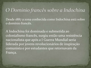 Desde 1887 a zona conhecida como Indochina está sobre
o domínio francês.

A Indochina foi dominada e submetida ao
colonialismo francês, surgiu então uma resistência
nacionalista que após a I Guerra Mundial seria
liderada por jovens revolucionários de inspiração
comunista e por estudantes que retornavam da
França.
 