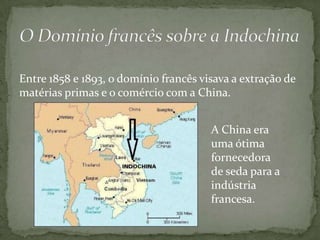 Entre 1858 e 1893, o domínio francês visava a extração de
matérias primas e o comércio com a China.


                                       A China era
                                       uma ótima
                                       fornecedora
                                       de seda para a
                                       indústria
                                       francesa.
 