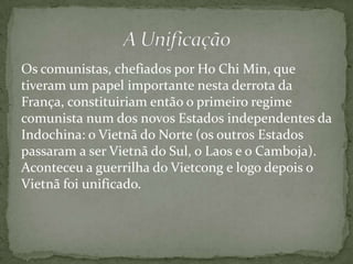 Os comunistas, chefiados por Ho Chi Min, que
tiveram um papel importante nesta derrota da
França, constituiriam então o primeiro regime
comunista num dos novos Estados independentes da
Indochina: o Vietnã do Norte (os outros Estados
passaram a ser Vietnã do Sul, o Laos e o Camboja).
Aconteceu a guerrilha do Vietcong e logo depois o
Vietnã foi unificado.
 