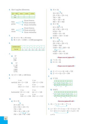 10 
4. São 6 opções diferentes. 
saia blusa branca amarela vermelha 
preta 
cinza 
Saia 
blusa branca 
preta 
blusa amarela 
blusa vermelha 
saia 
blusa branca 
cinza 
blusa amarela 
blusa vermelha 
5. 
a) 16 3 6 5 96 R 96 trens 
b) 96 3 125 5 12 000 R 12 000 passageiros 
6. 
Quantidade de pães 1 2 3 4 5 6 7 
Preço total 
2 
reais 
4 
reais 
6 
reais 
8 
reais 
10 
reais 
12 
reais 
14 
reais 
7. 
a) 3 7 
3 8 
2 9 6 
b) 3 7 
3 4 8 
2 9 6 
1 4 8 0 
1 7 7 6 
8. 12 3 9 5 108 R 108 litros 
9. 
1a vez 2a vez 
vertical: 64 3 2 5 128 128 3 2 5 256 
3a vez 4a vez 
256 3 2 5 512 512 3 2 5 1 024 
1a vez 2a vez 
horizontal: 32 3 2 5 64 64 3 2 5 128 
3a vez 4a vez 
128 3 2 5 256 256 3 2 5 512 
10. 
a) 24 3 35 
24 3 (30 1 5) 
(24 3 30) 1 (24 3 5) 
720 1 120 
700 1 20 1 100 1 20 
700 1 100 1 40 5 840 
1 1 
1 
b) 35 3 24 
353 (20 1 4) 
(35 3 20) 1 (35 3 4) 
700 1 140 
700 1 100 1 40 
800 1 40 5 840 
c) 45 3 92 
45 3 (90 1 2) 
(45 3 90) 1 (45 3 2) 
4 050 1 90 
4 000 1 50 1 90 
4 000 1 140 5 4 140 
d) 92 3 45 
92 3 (40 1 5) 
(92 3 40) 1 (92 3 5) 
3 680 1 460 
3 600 1 80 1 400 1 60 
4 000 1 80 1 60 
4 000 1 140 5 4 140 
Chegou a sua vez!, página 57. 
a) 7 3 8 5 56 
b) 8 3 6 5 48 
Chegou a sua vez!, página 60. 
1. 
a) (1 1 2 1 4 1 8) 3 48 5 720 
b) (1 1 4 1 8) 3 23 5 299 
2. 
a) 27 323 
2 
7 
3 0 7 3 
2 4 0 0 5 6 8 
12 1 7 0 0 6 3 9 
3 2 3 
b) 18 872 
0 
1 
1 3 4 8 3 
0 1 0 3 0 4 0 8 1 
0 4 1 2 11 6 3 2 4 
8 8 7 2 
Exercícios, páginas 61 e 62. 
1. 81 2 7 3 11 5 81 2 77 5 4 
2. a 5 10 1 3 3 2 ⇒ a 5 10 1 6 ⇒ a 5 16 
b 5 10 3 3 1 2 ⇒ b 5 30 1 2 ⇒ b 5 32 
a  b 
 