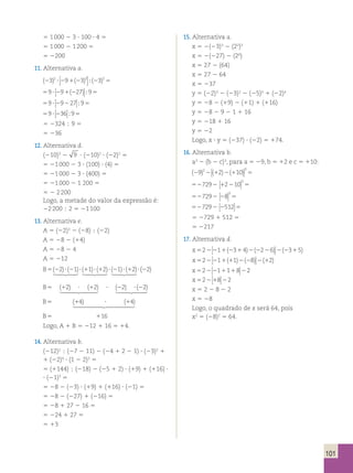 101 
5 1 000 2 3 ? 100 ? 4 5 
5 1 000 2 1 200 5 
5 2200 
11. Alternativa a. 
(23)2 291(23)3 (23)2 ? 5  
 
; 
5 ? 5 9 9 27 9 2 1 2 ( )  
 
; 
5 ? 5 9 9 27 9 2 2  
 
; 
5 ? 5 9 36 9 2 
 
; 
5 2324  9 5 
5 236 
12. Alternativa d. 
(210)3 2 9 ? (210)2 ? (22)2 5 
5 21 000 2 3 ? (100) ? (4) 5 
5 21 000 2 3 ? (400) 5 
5 21 000 2 1 200 5 
5 2 2 200 
Logo, a metade do valor da expressão é: 
22 200  2 5 21 100 
13. Alternativa e. 
A 5 (22)3 2 (28)  (22) 
A 5 28 2 (14) 
A 5 28 2 4 
A 5 212 
B5(22)? (21)? (11)? (12)? (21)? (12)?    (22) 
B5 (12) ? (12) ? (22) ? (22)   
B5 (14) ? (14)  
B5 116 
Logo, A 1 B 5 212 1 16 5 14. 
14. Alternativa b. 
(212)2  (27 2 11) 2 (24 1 2 2 1) ? (23)2 1 
1 (22)4 ? (1 2 2)3 5 
5 (1144)  (218) 2 (25 1 2) ? (19) 1 (116) ? 
? (21)3 5 
5 28 2 (23) ? (19) 1 (116) ? (21) 5 
5 28 2 (227) 1 (216) 5 
5 28 1 27 2 16 5 
5 224 1 27 5 
5 13 
15. Alternativa a. 
x 5 2(23)3 2 (22)3 
x 5 2(227) 2 (26) 
x 5 27 2 (64) 
x 5 27 2 64 
x 5 237 
y 5 (22)3 2 (23)2 2 (25)0 1 (22)4 
y 5 28 2 (19) 2 (11) 1 (116) 
y 5 28 2 9 2 1 1 16 
y 5 218 1 16 
y 5 22 
Logo, x ? y 5 (237) ? (22) 5 174. 
16. Alternativa b. 
a3 2 (b 2 c)3, para a 5 29, b 5 12 e c 5 110: 
( ) ( ) ( ) 2 2 1 2 1 9 2 10 3 3  
 
5 
527292 12210 5 3  
 
527292 28 5 3  
 
5 5 2 2 2 729 512  
 
5 2729 1 512 5 
5 2217 
17. Alternativa d. 
x52 1 3 4 2 6 3 5 22 1 2 1 2 2 2 2 2 1 ( ) ( ) ( )  
 
x52 1 1 8 2 22 1 1 2 2 2 1 ( ) ( ) ( )  
x52 1 1 8 2 22 1 1 2  
 
x52 8 2 21 2  
 
x 5 2 2 8 2 2 
x 5 28 
Logo, o quadrado de x será 64, pois 
x2 5 (28)2 5 64. 
 