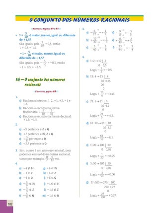 O conjunto dos números Racionais 
Abertura, páginas 84 e 85. 
• 1 5 
10 1 é maior, menor, igual ou diferente 
de 11,5? 
São iguais, pois 
5 
10 
50,5, então 
1 1 0,5 5 1,5. 
212 5 
10 é maior, menor, igual ou 
diferente de 21,5? 
São iguais, pois 2 52 
5 
10 
0,5, então 
21 2 0,5 5 21,5. 
16 – O conjunto dos números 
racionais 
Exercícios, página 88. 
1. 
a) Racionais inteiros: 1, 2, 11, 12, 21 e 
22. 
b) Racionais escritos na forma 
fracionária: 1 
5 
10 
, 2 
5 
10 
. 
c) Racionais escritos na forma decimal: 
11,5; 21,5. 
2. 
a) 25 pertence a Z e Q. 
b) 17 pertence a IN, Z e Q. 
c) 1 
3 
8 
pertence a Q. 
d) 22,7 pertence a Q. 
3. Sim; o zero é um número racional, pois 
podemos escrevê-lo na forma racional, 
como por exemplo: 
0 
7 ; 
0 
12 etc. 
4. 
a) 24  IN g) 16 [ IN 
b) 24 [ Z h) 16 [ Z 
c) 24 [ Q i) 16 [ Q 
d) 1 
4 
9  IN j) 21,6  IN 
e) 1 
4 
9  Z l) 21,6  Z 
f) 1 
4 
9 [ Q m) 21,6 [ Q 
5. 
6 
12 
6 
; 
a) 1 51 
1 
6 2 
; 
9 
15 
3 
; 
d) 2 52 
3 
3 5 
; 
10 
30 
10 
; 
b) 1 51 
1 
10 3 
; 
16 
40 
8 
; 
e) 1 51 
2 
8 5 
; 
5 
40 
5 
; 
c) 2 52 
1 
5 8 
; 
33 
44 
11 
; 
f) 2 52 
3 
11 4 
; 
6. 
a) 1 2 10 2 
0 05 
; → 
, 
1 
2 
Logo, 2 52 
0,5. 
b) 13 4 13 4 
10 3 25 
20 
0 
; → 
, 
13 
4 
Logo, 1 51 
3,25. 
c) 21 5 21 5 
10 4 2 
0 
; → 
, 
21 
5 
Logo,1 51 
4,2. 
d) 61 10 61 10 
10 6 1 
0 
; → 
, 
61 
10 
Logo,2 52 
6,1. 
e) 1 20 100 20 
0 005 
; → 
, 
1 
20 
Logo, 1 51 
0,05. 
f) 3 50 300 50 
0 006 
; → 
, 
3 
50 
Logo, 2 52 
0,06. 
g) 27 100 270 100 
700 0 27 
0 
; → 
, 
27 
100 
Logo, 1 51 
0,27. 
102 
 