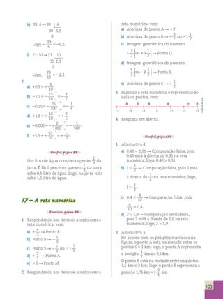 103 
7 
2 
 
  
5 
2 
 
  
S D B A 
C R 
3 2 1 0 1 2 3 
h) 39 6 39 6 
30 6 5 
0 
; → 
, 
39 
6 
Logo, 2 52 
6,5. 
i) 23 10 23 10 
30 2 3 
0 
; → 
, 
23 
10 
Logo,2 52 
2,3. 
7. 
a) 10 951 
9 
10 
, 
15 
10 
5 
; 
b) 21 552 52 
3 
5 2 
, 
; 
25 
100 
25 
; 
c) 20 2552 52 
1 
25 4 
, 
; 
18 
10 
2 
; 
d) 11 851 51 
9 
2 5 
, 
; 
2 
1000 
2 
1 
500 2 
; 
e) 20 , 
00252 52 
; 
55 
10 
5 
; 
f) 15 551 51 
11 
5 2 
, 
; 
Desafio!, página 89. 
Um litro de água completa apenas 
2 
3 da 
jarra. É fácil perceber que em 1 
3 
da jarra 
cabe 0,5 litro de água. Logo, na jarra toda 
cabe 1,5 litro de água. 
17 – A reta numérica 
Exercícios, página 90. 
1. Respondendo aos itens de acordo com a 
reta numérica, vem: 
a) 1 
4 
3 
R Ponto R. 
b) Ponto B R 2 
1 
3 
. 
c) Ponto S R 2 
5 
3 
ou 21 
2 
3 . 
d) 1 
2 
3 
R Ponto A. 
e) 13 R Ponto M. 
2. Respondendo aos itens de acordo com a 
reta numérica, vem: 
a) Abscissa do ponto A R 12 
b) Abscissa do ponto B R 2 
3 
2 
ou 21 
1 
2 
. 
c) Imagem geométrica do número 
1 1 
3 1 
2 
ou 
 
  
 R Ponto D. 
d) Imagem geométrica do número 
2 2 
2 1 
2 
ou 
 
  
 R Ponto E. 
e) Abscissa do ponto C R 1 
1 
2 
3. Fazendo a reta numérica e representando 
nela os pontos, vem: 
4. Resposta em aberto. 
Desafio!, página 91. 
1. Alternativa d. 
a) 0,40  0,31 R Comparação falsa, pois 
0,40 está à direita de 0,31 na reta 
numérica; logo, 0,40  0,31. 
1 
2  R Comparação falsa, pois 1 está 
à direita de 
b) 1 
1 
2 na reta numérica; logo, 
1 
1 
2 . . 
c) 0 4 
4 
10 
,  R Comparação falsa, pois 
4 
50,4. 
10 
d) 2  1,9 R Comparação verdadeira, 
pois 2 está à direita de 1,9 na reta 
numérica; logo, 2  1,9. 
2. Alternativa a. 
De acordo com as posições marcadas na 
figura, o ponto A está na metade entre os 
pontos 0 e 1 km; logo, o ponto A representa 
a posição 1 
2 
kmou 0,5 km. 
O ponto B está na metade entre os pontos 
1,5 km e 2 km; logo, o ponto B representa a 
posição 1 75 1 
3 
4 
, km5 km. 
Editoria de arte 
 