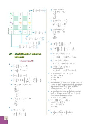 106 
b) Triplo de 10,8: 
3 ? (10,8) 5 12,4 
0 , 
8 
 
3 
2 , 
4 
c) Quádruplo de 1 
7 
6 
: 
4 7 
? 1 51 
6 
14 
3 
2 
3 
 
  
 
 
 
 
d) Dobro de 26,5: 
2 ? (26,5) 5 213 
16 , 
5 
 
2 
13 , 
0 
3. 
a) 22 ? 2 3 ? 2 52 
4 
1 
7 
3 
14 
1 
2 
 
  
 
  
 
  
 
  
 
b) 
7 
9 
2 
7 
2 ?1 ?2 
1 
6 
1 1 
1 3 
 
 
 
 
 
 
 
 
 
 
 
 
 
 
 
 
 
 
 
51 
1 
27 
1 5 
1 1 1 
1 5 
5 5 5 
1 5 
1 
1 
4 2 5 2 5 
2 
 
2 5 2 5 5 
1 
2 2 5 2 5 
4 
 
2 5 2 5 5 
  19 – Multiplicação de números 
c) 
(21,5)? (10,36)? (12,7)5  
5 (20,54) ? (12,7) 5 21,458 
d) (11,2)? (16)? (10,65)5  
5 (17,2) ? (10,65) 5 14,68 
e) (20,8)? (20,45)? (20,5)5  
5 (10,36) ? (20,5) 5 20,18 
4. (25) ? (21,8) 2 (17) ? (11,2) 5 
5 19 2 (18,4) 5 
5 19 2 8,4 5 
5 10,6 
5. O dobro de 6,25 m é: 2 ? 6,25 m5 12,50 m. 
Como se trata de profundidade, podemos 
representar esse valor pelo número 
racional relativo: 212,50 m. 
6. Se a cada quilômetro rodado consome- 
-se 0,12 , de combustível, em 82,5 qui-lômetros 
serão consumidos: 
82,5 ? 0,12 5 9,9 R 9,9 , 
7. 5 ? (22,24) 1 3 ? (13,25) 5 
5 (211,2) 1 9,75 5 
5 211,2 1 9,75 5 
5 21,45 
8. 
a) 5 
4 
1 
4 
9 
1 
2 1 
? 2 1 ?1 5 
4 1 
2 
 
 
 
 
 
 
 
  
 
racionais 
Exercícios, página 98. 
1. 
2 
5 
2 
3 
a) 1 ? 2 52 
4 
15 
 
  
 
  
 
 
  
 
  
 
12 
11 ( )  
b) 24 ? 2 51 3 
11 
  
 
  
 
1 
2 
3 
4 
c) 1 ?1 51 
3 
8 
 
  
 
  
 
 
  
 
  
 
 
1  
5 
8 
 
0 4 5 
 
 1 
 
(2 , ) 22 51 
d) 2 ? 5 2 ? 
8 
 
2 
  
 
  
  
( ) 
 
 
 
4 
10 
1 
4 2 
 
 
 
 
e) (26,4) ? (11,5) 5 29,60 
26 , 
4 
1 , 
5 
320 
64 
9 , 
60 
 
1 
f) (20,7) ? (22,1) 5 11,47 
2 , 
1 
0 , 
7 
1 , 
47 
 
2. 
a) Dobro de 2 
5 
8 
: 
2 5 
? 2 52 
8 
5 
4 
1 
4 
 
  
 
 
 
 
1 
4 
1 
2 
3 
4 
2 
3 
7 
6 
11 
12 
23 
12 
23 
12 
11 
12 
12 
12 
2 5 51 
→ 23 
12 
3 
4 
23 
12 
9 
12 
14 
12 
7 
2 6 
 
→ 1 
1 
2 
2 
2 
1 
2 
→ 11 
12 
1 
4 
11 
12 
3 
12 
8 
12 
2 
4 3 
 
3 
4 
1 
2 
3 
4 
2 
4 
Editoria de arte 
1 
2 
 