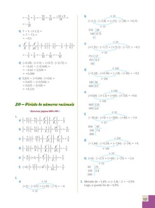 107 
52 1 52 1 5 
2 1 
52 
5 
9 
1 
2 
10 
18 
9 
18 
10 9 
18 
1 
18 
1 5 
2 1 
52 
10 
18 
9 
18 
10 9 
18 
1 
18 
b) 7 2 5 ? (11,5) 5 
5 7 2 7,5 5 
5 20,5 
c) 2 
3 
3 
10 
1 
2 
1 
3 
1 
1 
1 
 
 
 
 
 
 
 
  
 
  
5 ? 1 2 1 ? 2 
 
 
 
 
 
  
 
 
  
 
  
1 
5 
1 
6 
1 
5 
1 
6 
6 
30 
5 
30 
52 2 2 52 1 52 1 52 
1 
30 
1 
3 
2 
 
  
 
 
  
 
  
1 
5 
1 
6 
1 
5 
1 
6 
6 
30 
5 
30 
52 2 2 52 1 52 1 52 
1 
30 
d) (20,28) ? (11,5) 2 (10,7) ? (20,72) 5 
5 20,42 2 (20,504) 5 
5 20,42 1 0,504 5 
5 10,084 
e) 0,625 2 (10,84) ? (10,6) 5 
5 0,625 2 (10,504) 5 
5 0,625 2 0,504 5 
5 10,121 
20 – Divisão de números racionais 
Exercícios, páginas 100 e 101. 
1. 
6 
7 
9 
7 
a) 1 2 5 1 
6 
7 
2 
1 
 
  
 
  
 
 
  
 
  
 
 
 
 
 
 
 
;  
 
 
 
 
 
 
7 
9 
? 2 52 
2 
3 
1 
3 
3 
7 
11 
14 
b) 1 1 5 1 
3 
71 
 
  
 
  
 
 
  
 
  
 
 
  
 
  
14 
11 
; ?? 1 51 
6 
11 
 2 
 
 
 
 
 
5 
27 
10 
9 
c) 2 2 5 2 
1 
5 
27 
3 
 
  
 
  
 
 
  
 
  
 
 
 
 
 
 
; 
 
 
 
 
 
 
 
9 
10 
? 2 51 
1 
6 
1 
2 
5 
8 
25 
8 
d) 2 1 5 2 
5 
8 
1 
1 
 
  
 
  
 
 
  
 
  
 
 
 
 
 
 
 
;  
 
 
 
 
 
? 1 52 
8 
25 
1 
5 
1 
5 
4 
7 
2 4 
e) 1 51 ?1 
7 
1 
2 
2 
1 
 
  
 
  
 
 
 
 
 
 
 
 
  
;( ) 1  
 
  
51 
2 
7 
f) (26) 12 (2 ) 
;1 5 ? 1 52 
5 
6 5 
12 
5 
2 
1 
2 
 
  
 
  
 
 
  
 
  
2. 
a)  10 
(12) ; (20,5) 5 (120) ; (25) 5 24 
 10 
b)  10 
(22,1) ; (22,8) 5 (221) ; (228) 5 10,75 
 10 
210 28 
140 0,75 
0 
c)  10 
(17,31) ; (21,7) 5 (173,1) ; (217) 5 24,3 
 10 
73,1 17 
051 4,3 
00 
d)  100 
(20,18) ; (10,36) 5 (218) ; (136) 5 20,5 
 100 
180 36 
000 0,5 
e)  100 
(10,66) ; (11,1) 5 (166) ; (1110) 5 10,6 
 100 
660 110 
000 0,6 
f) 
 10 
(230,4) ; (14) 5 (2304) ; (140) 5 27,6 
 10 
304 40 
240 7,6 
000 
g)  100 
(21,44) ; (20,24) 5 (2144) ; (224) 5 16 
 100 
 10 
h) (16) ; (22,5) 5 (160) ; (225) 5 22,4 
 10 
60 25 
100 2,4 
000 
3. Metade de 21,8% R (21,8) ; 2 5 20,9% 
Logo, a queda foi de 20,9%. 
 