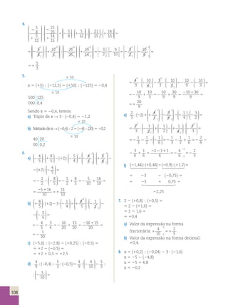 4. 
2 
1 
2 
1 
5 
8 
5 
12 
21 
25 
14 
15 
 
 
 
 
 
 
; 
 
 
 
 
 
 
 
 
 
5 
12  ; 
  
 
  
 
 
  
 
  
 
 
 
5 
8 
5 2 1 
 
 
  
 
  
 
  
 
 
  
 
  
 
 
  
 
 
21 
25 
; 2 ; 1 
14 
15 

 5 
5 
8 
 
5 2 ? 1 
12 
5 
1 
2 
3 
1 
 
 
 
 
 
 
 
 
 
 
 
 
 
 
 
 
 
 
 
 
 
 
 
 
 
 
 
 
 
21 
25 
 
;2 ?1 
15 
14 
3 
5 
3 
2 
 
 
 
 
 
 
 
  
 
  
 
  
 
  
3 
2 
9 
10 
 
5 2 2 52 
3 
2 
1 
; 
5 
10 
9 
 
 
 
? 2 5 
1 3 
 
 
 
 
 
 
 
 
51 
5 
3 
4 
9 
10 
4 
5 
3 
10 
5 
5 ?2 2 ? 2 52 
10 
1 
1 
1 
1 
 
  
 
  
 
  
 
 
 
 
9 
10 
3 
 
  
 
  
2 2 5 
 
52 1 52 1 5 
2 1 
51 
10 
9 
10 
3 
10 
9 
30 
9 
10 30 
9 
20 
9 
52 1 52 1 5 
2 1 
51 
10 
9 
10 
3 
10 
9 
30 
9 
10 30 
9 
20 
9 
e) 2 
3 
 
 
 
2 4 
3 
3 
 
 
1 
 
 
 
 
1 8 
1 
2 
;(2 )1 1 ? 2 
 
 
 
 
 
  
 
3 
2 ; 
  
 
  
 
  
1 
4 
2 1 2 5 
2 
3 
1 
2 
1 
2 
5 ?2 12 21 
1 
4 
1 
1 2 
 
  
 
  
 
  
 
  
 
 
  
  
 
 
 
 
 
 
 
1 
2 
3 
? 2 5 
   
1 1 
1 
1 
1 
1 
2 
3 
1 
2 3 
2 
6 
3 
2 
6 
6 
6 
6 
 
  
52 2 22 52 2 1 52 2 1 5 
  
2 3 
1 1 
1 
1 
1 
1 
2 
3 
1 
2 2 
3 
2 
6 
3 
2 
6 
6 
6 
6 
  
  
52 2 22 52 2 1 52 2 1 5 
 
1 
2 
; 
52 52 
1 
6 
4 
6 
2 
2 3 
; 
)? 2 5 
f) 
(21,44);(10,48)2(20,9);(11,2)5   
5 23 2 (20,75) 5 
55 23 1 0,75 5  
22,25 
 1 
7. 2 2 (10,8)  (10,5) 5 
5 2 2 (11,6) 5 
5 2 2 1,6 5 
5 10,4 
a) Valor da expressão na forma 
4 
10 
2 
; 
fracionária: 1 51 
2 
2 5 
; 
. 
b) Valor da expressão na forma decimal: 
10,4. 
8. x 5 (10,2)  (20,04) 2 3 ? (21,6) 
x 5 25 2 (24,8) 
x 5 25 1 4,8 
x 5 20,2 
5. 3 10 
x 5 (15)  (212,5) 5 (150)  (2125) 5 20,4 
3 10 
500 125 
000 0,4 
Sendo x 5 20,4, temos: 
a) Triplo de x R 3 ? (20,4) 5 21,2 
3 10 
b) Metade de x R (20,4)  2 5 (24)  (20) 5 20,2 
3 10 
40 20 
00 0,2 
6. 
4 
5 
8 
5 
2 5 
a) 2 1 2 2 
4 
 
  
 
  
 
 
  
 
  
 
 
  
 
  
; (1 );  
 
 
 
 
 
1 
 
 
 
 
 
 
1 
 
4 
5 
5 
5 2 ? 1 2 
1 8 
2 
(12 4 
5 
 
  
 
  
 
5 
 
  
 
 
 
 
 
 
1 
 
 
 
 
 
 
1 
 
4 
5 
5 
5 2 ? 1 2 
1 8 
2 
(12 4 
)? 2 5 
5 
 
  
 
  
 
52 2 2 52 1 52 1 5 
2 1 
51 
1 
2 
8 
5 
1 
2 
8 
5 
5 
10 
16 
10 
5 16 
10 
  
 
  
 
1 
10 
1 52 1 5 
2 1 
51 
8 
5 
5 
10 
16 
10 
5 16 
10 
1 
1 
10 
4  
8 
5 
2 3 1 
b) 1 2 ? 2 5 1 
4 
8 
5 
  
 
  
 
 
  
 
  
 
 
 
 
;(1 ) 
 
 
 
 
 
  
 
3 
4 1 
  
 
 
 
  1 
2 
? 2 2 2 5 
4  
5 1 
1 
4 
8 
5 
  
 
 
 
 
 
 
 
 
 
  
 
3 
4 1 
52 1 52 1 5 
  
 
  
 
  
1 
2 
? 2 2 2 5 
2 1 
52 
4 
5 
3 
4 
16 
20 
15 
20 
16 15 
20 
1 
20 
1 5 
2 1 
52 
15 
20 
16 15 
20 
1 
20 
c) (25,6)  (22,8) 2 (10,25)  (20,5) 5 
5 12 2 (20,5) 5 
5 12 1 0,5 5 12,5 
d) 
4 
9 
;(2 0 , 4 )5 
2 ;(2 0 , 5 )4 
4 
5 
5 
5 ; 2 2 2 
3 
9 
10 
3 
; 10  
  
 
  
 
 
  
 
  
5 
5 
10 )5 ; 2 2 ; 2 
5 4 
9 
4 
10 
5 
3 
 
  
 
  
 
 
  
 
  
5 
108 
 