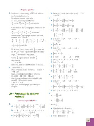 109 
Desafios!, página 101. 
1. Podemos representar o salário de Marcos 
na forma de fração: 
7 
7 
. 
Depois de pagar a prestação 
da casa, sobram para Marcos: 
7 
3 
7 2 
3 
4 
4 
7 
2 7 
5 
7 
7 
7 5 → do salário. 
Com metade de 
4 
7 ele paga a prestação do 
carro: 
4 
7 
 2 
5 ? 5 → do salário. 
4 
7 
1 
2 
2 
7 
2 
7 
2 
1 
 6 
1 
2 
1 
2 
1 
2 
  
 
  
 1 
Dessa forma, após pagar o carro e a casa, 
sobram para Marcos: 
7 
 3 
2 
7 
3 1 
2 
7 
5 
7 
2 
2 1 5 2 
5 2 5 
7 
7 
7 
7 
7 
7 
7 
  
 
  
 
 
  
 
  
 
5 
7 
2 
7 
2 
7 
5 → 
7 
7 
5 
7 
7 
2 5 
2 
5 
7 
2 
7 
2 
7 
5 → do salário. 
De acordo com o enunciado, 2 
7 
representa 
R$ 276,00; pois é o que sobra para Marcos. 
Logo, 
1 
7 
representa R$ 138,00. 
Como 1 
7 
representa R$ 138,00; 
7 
7 
representa: 
7 ? 138 5 966 
Portanto, o salário de Marcos é R$ 966,00. 
2. Alternativa d. 
Duas fotos coloridas custam: 2 ? R$ 3,60 5 
5 R$ 7,20. 
Logo, sobram para as cópias simples: 
R$ 10,00 2 R$ 7,20 5 R$ 2,80 
Como uma cópia simples custa R$ 0,15, 
com R$ 2,80 poderei pagar: 
2,80 : 0,15 5 18 
Portanto, poderei pagar por 18 cópias 
simples. 
21 – Potenciação de números 
racionais 
Exercícios, páginas 105 e 106. 
1. 
9 
10 
9 
10 
a) 1 ?1 ?1 
9 
10 
 
  
 
  
 
 
  
 
  
 
 
  
 
  
 1 1 1 3 
1 1 9 
10 
55 1 5 1 
9 
10 
  
 
  
 
 
  
 
  
 
b) (22,4) ? (22,4) ? (22,4) ? (22,4) ? (22,4) 5 
5 (22,4)1 1 1 1 1 1 1 1 1 5 (22,4)5 
11 
8 
11 
8 
c) 2 ?2 52 
11 
8 
 
  
 
  
 
 
  
 
  
 
 
  
1 1 2 11 
 
  
 
8 
1 
 
  
5 2 
 
  
 
d) (10,05) ? (10,05) ? (10,05) 5 (0,05)1 1 1 1 1 5 
5 (0,05)3 
2. 
 2 
1 
9 
1 
9 
1 
9 
  
 
  
a) 2 52 ? 2 51 
 
 
  
 
  
 
 
  
 
  
 
1 
81 
 2 
1 
4 
1 
4 
1 
4 
b) 1 51 ?1 51 
  
 
  
 
 
  
 
  
 
 
  
 
  
 
1 
16 
 6 
1 
2 
1 
2 
1 
2 
  
 
  
 1 
c) 2 52 ? 2 ? 2 
 
 
  
 
  
 
 
  
 
  
 
1 
2 
1 
2 
1 
2 
  
 
  
 
 
  
 
  
 
 
  
 
  
? 2 ? 2 ? 2 
2 
1 
64 
 
  
 
  
51 
2 52 ? 2 ? 2 
 
 
  
 
  
 
 
  
 
  
 
1 
2 
1 
2 
1 
2 
  
 
  
 
 
  
 
  
 
 
  
 
  
? 2 ? 2 ? 2 2 
1 
64 
 
  
 
  
51 
d) (20,7)3 5 (20,7) ? (20,7) ? (20,7) 5 
5 20,343 
4 
11 
e) 2 51 
1 
 0 
  
 
  
 
f) (10,9)3 5 (10,9) ? (10,9) ? (10,9) 5 
5 10,729 
7 
3 
g) 1 51 
7 
3 
 1 
  
 
  
 
h) (24,2)2 5 (24,2) ? (24,2) 5 117,64 
i) (21,4)2 5 (21,4) ? (21,4) 5 11,96 
j) (16,2)0 5 11 
k) 1 51 ? 1 51 
6 
5 
6 
5 
6 
5 
 2 
  
 
  
 
 
  
 
  
 
 
  
 
  
 
36 
25 
3 
10 
3 
10 
l) 2 52 ?2 
3 
10 
 2 
  
 
  
 
 
  
 
  
 
 
  
 
  
51 
9 
100 
3. 
 2 
5 
7 
5 
7 
5 
7 
  
 
  
a) 2 52 ? 2 51 
 
 
  
 
  
 
 
  
 
  
 
25 
49 
b) (10,8)3 5 (10,8) ? (10,8) ? (10,8) 5 
5 10,512 
 4 
1 
2 
1 
2 
1 
2 
  
 
  
c) 2 52 ? 2 ? 2 
 
 
  
 
  
 
 
  
 
  
 
1 
2 
1 
2 
1 
16 
 
  
 
  
 
 
  
 
  
? 2 51 
d) (22,5)2 5 (22,5) ? (22,5) 5 16,25 
4. 
1 
2 
x 5 2 1 
2 
 
  
 
  
( ) 
1 
2 
x 5 2 ? 1 
1 
2 
 
  
 
  
 
 
  
 
  
 
x 52 
1 
4 
a) Quadrado do número x: 
 2 
1 
4 
1 
4 
1 
4 
  
 
  
2 52 ?2 51 
 
 
  
 
  
 
 
  
 
  
 
1 
16 
b) Cubo do número x: 
 