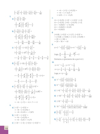 110 
 3 
1 
4 
1 
4 
1 
4 
  
 
  
2 52 ? 2 ? 2 
 
 
  
 
  
 
 
  
 
  
 
1 
4 
1 
64 
 
  
 
  
52 
5. 
 2 
3 
4 
9 
8 
  
 
  
a) 2 2 5 
 
 
  
 
  
  
9 
16 
8 
9 
5 1 ? 2 52 
1 
2 
1 
2 
1 
1 
 
 
 
 
 
 
 
 
 
 
 
 
 2 
7 
9 
7 
6 
5 
6 
  
 
  
b) 2 2 2 2 5 
 
 
  
 
  
 
 
  
 
  
  
7 
9 
6 
7 
5 2 ? 2 2 1 
25 
3 
1 
3 
2 
1 
 
 
 
 
 
 
 
 
 
 
 
 
6 
 
  
 
  
5 
2 
3 
25 
36 
24 
36 
25 
36 
51 2 51 2 52 
1 
36 
c) 3 1 
? 2 2 ?2 5 
2 
3 2 
12 1 
4 
 
  
 
  
 
 
  
 
  
(2 )  
3 1 
? 2 2 ?1 5 
8 
12 1 
16 
3 
4 
 
  
 
  
 
 
  
 
 
 
 
(2 ) 
3 
8 
3 
4 
3 
8 
3 
4 
3 
8 
6 
8 
52 2 2 52 1 52 1 51 
3 
8 
 
  
 
  
 
2 
5 
10 2 
d) 2 ? 2 2 1 
3 
4 
9 
 2 2 
  
 
  
 
 
  
 
  
 
 
  
 
(2 )  
  
5 
4 
25 
10 4 
4 
9 5 
5 1 ? 21 1 
9 
 2 
  
 
 
 
 
 
  
 
  
 
 
  
( ) 2  
 
  
5 
8 
5 
 1 
1 
4 
9 
 
9 
52 2 1 ? 1 5 
1 4 
1 
 
 
 
 
 
 
 
 
 
 
8 
5 
( 1) 
22 2 1 5 
8 
5 
1 
8 
5 
5 
5 
52 2 52 2 52 
13 
5 
4 
3 
2 
3 
 ?? (15) 5 1 2 2 2 16 
e) 2 2 2 2 
7 
25 
 2 3 
  
 
  
 
 
  
 
  
 
 
  
 
  
9 
8 
27 
7 
25 
2 
1 
 
  
 
  
 
 
  
 
  
 
 
 
  
 
 
 
 
1 
8 
1 
16 
1 
6 
 
  
 
  
 
  
 
  
? (125)15 
2 2 
2 
3 
7 
25 
3 
 
  
 
 
  
 
?? (15) 5 1 2 2 2 16 
  
9 
8 
27 
7 
25 
2 
1 
 
  
 
  
 
 
  
 
  
 
 
 
  
 
 
 
 
? (125)15 
 2 
3 
16 
27 
 
9 
5 1 ? 2 2 
1 8 
1 
 
 
 
 
 
 
 
 
 
 
(27)5 
5 26 2 (27) 5 26 1 7 5 11 
6. 
a) (22)3 2 (20,5)3 5 
5 28 2 (20,125) 5 
5 28 1 0,125 5 27,875 
b) (22)2 2 (20,5)2 5 
5 14 2 (10,25) 5 
5 14 2 0,25 5 13,75 
c) (22)2 2 (22) ? (20,5) 1 (20,5)2 5 
5 14 2 (11) 1 (10,25) 5 
5 14 2 1 1 0,25 5 
5 4,25 2 1 5 13,25 
7. 
A 5 (20,25) : (22)2 2 (20,5)2 : (22) 
A 5 (20,25) : (14) 2 (10,25) : (22) 
A 5 20,0625 2 (20,125) 
A 5 20,0625 1 0,125 
A 5 10,0625 
8. 
(10,8) : (20,2)2 1 (22,7) : (20,3)2 5 
5 (10,8) : (20,04) 1 (22,7) : (10,09) 5 
5 20 1 (230) 5 
5 20 2 30 5 210 
9. 
a5 5 5 2 2 1 
2 
1 
8 
3 
 3 
  
 
  
 
 
  
 
; b5 5 5 2 4 1 
  
4 
1 
16 
2 
 2 
  
 
  
 
Logo, 
1 
8 
16 
1 
a 
b 5 5 ? 5 
2 
1 
2 
Portanto, o quociente de a por b é 2. 
10. 
x5 5 2 6 
1 
6 
1 ; y5 5 2 9 
1 
9 
1 
1 
9 
3 
18 
2 
18 
x1y5 1 5 1 5 
5 
18 
Logo, x1y5 
5 
18 
. 
11. 
a) 3 1 
3 
1 
3 
1 
3 
2 
2 
2 5 5 ? 5 
 
 
  
 
  
 
 
  
 
  
 
1 
9 
b) 8 1 
8 
1 
8 
1 
8 
2 
2 
2 5 5 ? 5 
 
 
  
 
  
 
 
  
 
  
 
1 
64 
 
c) (24) 1 
4 
1 
4 
1 
4 
3 
3 
  
 
  
2 5 2 5 2 ? 2 
 
 
  
 
  
 
 
  
 
  
 
 
  
 
  
1 
4 
? 2 52 
1 
64 
1 
10 
1 
10 
1 
10 
d) (2 ) 5 2 5 2 ? 2 51 2 10 
1 
100 
2 
2   
  
  
  
  
  
 
e) (29) 1 
9 
1 
9 
1 
1 
  
 
  
2 5 2 52 
 
 
f) 10 1 
10 
1 
10 
1 
10 
3 
3 
  
 
  
25 5 ? 
 
 
  
 
  
 
 
  
 
  
 
 
 
  
 
  
1 
10 
? 5 
1 
1000 
2 2 
5 
1 
2 
5 
g) 1 5 51 
5 
2 
 1 1 
  
 
  
 
 
 
 
 
 
 
h) 2 5 
2 
5 2 
2 3 
4 
1 
3 
4 
4 
3 
 2 2 
  
 
  
 
 
 
 
 
 
 
 
  
 
  
 
 
  
 
  
 
 
  
 
  
 
2 4 
3 
4 
3 
16 
9 
5 2 ? 2 51 
 