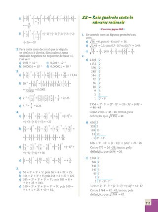 111 
i) 2 5 
2 
5 2 
2 3 
2 
1 
3 
2 
2 
3 
 3 3 
  
 
  
 
 
 
 
 
 
 
 
  
3  2 
 
  
 
 
  
 
  
 
 
  
 
  
 
 
  
3 
2 
3 
2 
3 
5 2 ? 2 ? 2 
  
52 
8 
27 
 
  
 
 2 
3 
  
 
 
  
 
  
 
 
  
2 
3 
2 
3 
5 2 ? 2 ? 2 
  
52 
8 
27 
j) 2 5 
2 
5 5 
2 1 
2 
1 
1 
2 
2 2 
5 5 
5  
  
 
  
 
 
 
 
 
 
 
(2 ) (2 )?(22)?(22)?(22)?(22)5232 
5 
2 
(2 )?(22)?(22)?(22)?(22)5232 
12. Para cada casa decimal que a vírgula 
se desloca à direita, diminuímos uma 
unidade negativa no expoente de base 10. 
Daí vem: 
a) 0,01 5 1022 c) 0,0015 1023 
b) 0,00001 5 1025 d) 0,000001 5 1026 
13. 
2 5 
6 
6 
5 
a) 1 51 51 
6 
5 
 2 2 
  
 
  
 
 
  
 
  
 
 
  
 
  
6 
5 
36 
25 
?? 1 51 51 
1 44 
 
  
 
  
 , 
 
b) 10 1 
10 
1 
10 
1 
10 
4 
4 
  
 
  
2 5 5 ? 
 
 
  
 
  
 
 
  
 
  
 
 
 
  
 
  
 
 
  
 
  
1 
10 
1 
10 
1 
10000 
? ? 5 5 
0,0001 
1 
10 
? 
 
  
 
 
  
 
  
 
 
 
  
 
  
 
 
  
 
  
1 
10 
1 
10 
1 
10000 
? ? 5 5 
0,0001 
 
c) 2 1 
2 
1 
2 
1 
2 
3 
3 
  
 
  
2 5 5 ? ? 
 
 
  
 
  
 
 
  
 
  
 
1 
2 
1 
8 
0 125 
 
  
 
  
5 5 , 
d) 4 1 
21 0 25 5 5 , 
4 
14. 
2 2  
a) 1 2 
3 
3 
3 
2 
3 
1 
3 
3 3 
2 5 2 51 
  
 
  
 
 
  
 
  
 
 
  
 
  
 
3 
2 
5 1 5 ? ? 51 
3 3 (13) (13) (13) 27 
 ( ) 
1 
3 
3 
51 
2  
  
 
  
 
3 
2 
5 1 5 ? ? 51 
3 3 (13) (13) (13) 27 
 ( ) 
2 2  
b) 5 
3 
1 5 
3 
3 
3 
2 
3 
4 4 
2 5 2 51 
  
 
  
 
 
  
 
  
 
 
  
 
  
 
 
2 
 
5 1 5 1 ? 1 
  
 
  
 
 
  
 
  
 
  
4 4 3 
2 
3 
2 
3 
2 
 
  
 
 
  
 
  
 
 
  
 
  
3 
2 
3 
2 
? 1 ? 1 51 
81 
16 
2 
3 
 
  
51 
 
  
 
 
2 
 
5 1 5 1 ? 1 
  
 
  
 
 
  
 
  
 
 
  
4 4 3 
2 
3 
2 
3 
2 
 
  
 
 
  
 
  
 
 
  
 
  
3 
2 
3 
2 
? 1 ? 1 51 
81 
16 
2 2  
c) 1 
3 
1 
2 
2 
6 
3 
6 
1 
6 
2 2 
2 5 2 52 
  
 
  
 
 
  
 
  
 
 
  
 
  
 
2 
2 
5 5 ? 51 
(26)2 (26) (26) 36 
1 
6 
2 
52 
2  
  
 
  
 
2 
2 
5 5 ? 51 
(26)2 (26) (26) 36 
2 2  
d) 2 4 
5 
10 
5 
4 
5 
6 
5 
1 1 
2 5 2 51 
  
 
  
 
 
  
 
  
 
  
  
 
1 5 
2 
51 
6 
15. 
a) 56 5 22 1 33 1 52, pois 56 5 4 1 27 1 25. 
b) 154 5 21 1 33 1 53, pois 154 5 2 1 27 1 125. 
c) 385 5 23 1 32 1 52 1 73, pois 385 5 8 1 
1 9 1 25 1 343. 
d) 160 5 22 1 30 1 52 1 72 1 92, pois 160 5 
5 4 1 1 1 25 1 49 1 81. 
22 – Raiz quadrada exata de 
números racionais 
Exercícios, página 108. 
1. De acordo com as figuras geométricas, 
vem: 
a) 36 56, pois 6 ? 6 ou 62 5 36. 
b) 0,49 50,7, pois 0,7 ? 0,7 ou (0,7)2 5 0,49. 
c) 4 
9 
2 
3 5 , pois 2 
3 
2 
3 ? ou 2 
3 
4 
9 
 2 
  
 
  
 5 . 
2. 
a) 2 304 2 
1 152 2 
576 2 
288 2 
144 2 
72 2 
36 2 
18 2 
9 3 
3 3 
1 28 ? 32 
2 304 5 28 ? 32 5 (24 ? 3)2 5 (16 ? 3)2 5 (48)2 5 
5 48 ? 48 
Como 2 304 5 48 ? 48, temos, pela 
definição, que 2304 548. 
b) 676 2 
338 2 
169 13 
13 13 
1 22 ? 132 
676 5 22 ? 132 5 (2 ? 13)2 5 (26)2 5 26 ? 26 
Como 676 5 26 ? 26, temos, pela 
definição, que 676 526. 
c) 1 764 2 
882 2 
441 3 
147 3 
49 7 
7 7 
1 22 ? 32 ? 72 
1 764 5 22 ? 32 ? 72 5 (2 ? 3 ? 7)2 5 (42)2 5 42 ? 42 
Como 1 764 5 42 ? 42, temos, pela 
definição, que 1764 542. 
 