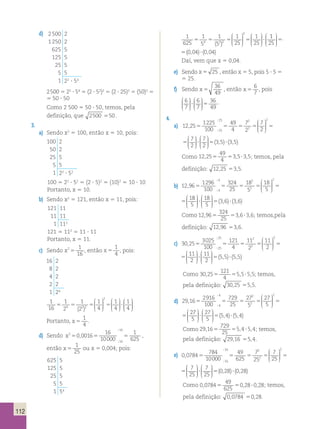 112 
d) 2 500 2 
1 250 2 
625 5 
125 5 
25 5 
5 5 
1 22 ? 54 
2 
5 5 5 5 ? 
2 500 5 22 ? 54 5 (2 ? 52)2 5 (2 ? 25)2 5 (50)2 5 
5 50 ? 50 
Como 2 500 5 50 ? 50, temos, pela 
definição, que 2500 550. 
3. 
a) Sendo x2 5 100, então x 5 10, pois: 
25 2 
;  
100 2 
50 2 
25 5 
5 5 
1 22 ? 52 
100 5 22 ? 52 5 (2 ? 5)2 5 (10)2 5 10 ? 10 
Portanto, x 5 10. 
4 2 
;  
b) Sendo x2 5 121, então x 5 11, pois: 
121 11 
11 11 
1 112 
121 5 112 5 11 ? 11 
Portanto, x 5 11. 
c) Sendo x2 1 
16 5 , então x 5 
1 
4 
, pois: 
16 2 
8 2 
4 2 
2 2 
1 24 
1 
16 
1 
2 
1 
2 
1 
4 
1 
4 
25 2 
;  
1 
2 
5 5 5 5 ? 
4 2 2 4 
( ) 
 
  
 
  
 
 
  
 
  
 
  
 
  
 
Portanto, x 5 
1 
4 
. 
d) Sendo x2 
16 
; 
4 2 
;  
1 
625 5 , 5 5 
16 
0 0016 
16 
10000 
; 
, 
então x 5 
1 
25 
ou x 5 0,004; pois: 
625 5 
125 5 
25 5 
5 5 
1 54 
1 
625 
1 
5 
1 
5 
1 
25 
1 
2 
5 5 5 5 ? 
4 2 2 25 
( ) 
 
  
 
  
 
 
  
 
  
 
1 
25 
0 04 004 
 
  
 
  
5( , )? ( , ) 
1 
625 
1 
5 
1 
5 
1 
25 
1 
4 2 2 25 
( ) 
 
  
 
  
 
 
  
 
  
 
1 
25 
0 04 004 
 
  
 
  
5( , )? ( , ) 
Daí, vem que x 5 0,04. 
e) Sendo x 5 25 , então x 5 5, pois 5 ? 5 5 
5 25. 
f) Sendo x 5 
36 
49 
, então x 5 
6 
7 
, pois 
6 
7 
6 
7 
36 
49 
 
  
 
  
 
 
  
 
  
? 5 . 
4. 
a) 12 25 1225 
100 
25 2 
;  
49 
4 
7 
2 
7 
2 
7 
2 
25 2 
2 
, 5 5 5 5 5 
; 
  
 
  
 
 
  
 
  
 
 
  
 
  
7 
2 
(3,5) (3,5) 
? 5 ? 
12 25 1225 
100 
49 
4 
7 
2 
7 
2 
7 
2 
25 2 
2 
, 5 5 5 5 5 
; 
  
 
  
 
 
  
 
  
 
 
  
 
  
7 
2 
(3,5) (3,5) 
? 5 ? 
Como 12 25 
49 
4 
, 5 53,5?3,5; temos, pela 
definição: 12,25 53,5. 
b) 12 96 1296 
100 
4 2 
;  
324 
25 
18 
5 
18 
5 
 
1 
3 6 4 
2 
2 
, 5 5 5 5 5 
; 
  
 
  
 
8 
5 
18 
5 
  
 
  
 
 
  
 
  
? 5( , 12 96 1296 
100 
324 
25 
18 
5 
18 
5 
1 
4 
2 
2 
, 5 5 5 5 5 
; 
  
 
  
 
8 
5 
18 
5 
3 6 3 6 
 
  
 
  
 
 
  
 
  
? 5( , )? ( , ) 
Como 12 96 
324 
25 
, 5 53,6?3,6; temos,pela 
definição: 12,96 53,6. 
c) 30 25 3025 
100 
25 2 
;  
121 
4 
11 
2 
11 
2 
25 2 
2 
, 5 5 5 5 5 
; 
  
 
  
 
5 5  
11 
2 
11 
2 
  
 
  
 
 
  
 
  
? 5( , 30 25 3025 
100 
121 
4 
11 
2 
11 
2 
25 2 
2 
, 5 5 5 5 5 
; 
  
 
  
 
11 
2 
11 
2 
5 5 5 5 
 
  
 
  
 
 
  
 
  
? 5( , )? ( , ) 
Como 30 25 
121 
4 
, 5 55,5?5,5; temos, 
pela definição: 30,25 55,5. 
d) 29 16 2916 
100 
4 2 
;  
729 
25 
27 
5 
27 
5 
 
2 
5 4 4 
2 
2 
, 5 5 5 5 5 
; 
  
 
  
 
7 
5 
27 
5 
  
 
  
 
 
  
 
  
? 5( , 29 16 2916 
100 
729 
25 
27 
5 
27 
5 
2 
4 
2 
2 
, 5 5 5 5 5 
; 
  
 
  
 
7 
5 
27 
5 
5 4 5 4 
 
  
 
  
 
 
  
 
  
? 5( , )? ( , ) 
Como 29 16 
729 
25 
, 5 55,4 ?5,4; temos, 
pela definição: 29,16 55,4. 
e) 0 0784 784 
10000 
16 2 
;  
49 
7 
7 
625 
25 16 
25 
2 , 5 5 5 5 
; 
  
 
  
 
 
  
 
  
 
 
  
 
  
 
2 7 
25 
7 
25 
5 ? 5(0 0784 784 
10000 
16 2 
;  
49 
7 
7 
625 
25 16 
25 
2 , 5 5 5 5 
; 
  
 
  
 
 
  
 
  
 
 
  
 
  
 
2 7 
25 
7 
25 
5 ? 5(0,28)? (0,28) 
Como 0 0784 
49 
625 
, 5 50,28?0,28; temos, 
pela definição: 0,0784 50,28. 
 