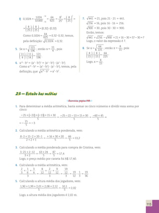 f) 0 1024 1024 
10000 
16 2 
;  
64 
8 
8 
625 
25 16 
25 
2 , 5 5 5 5 
; 
  
 
  
 
 
  
 
  
 
 
  
 
  
 
2 8 
25 
8 
25 
5 ? 5(0,32)? (0,32) 
64 
625 
8 
25 2 
8 
25 
2 5 5 
 
  
 
  
 
 
  
 
  
 
 
  
 
  
 
2 8 
25 
8 
25 
5 ? 5(0,32)? (0,32) 
Como 0 1024 
64 
625 
, 5 50,32?0,32; temos, 
pela definição: 0,1024 50,32. 
5. Se a5 
121 
196 
; então a5 
11 
4 , pois 
11 
4 
11 
14 
121 
196 
 
  
 
  
 
 
  
 
  
? 5 . 
6. a10 ? b4 5 (a5 ? b2)2 5 (a5 ? b2) ? (a5 ? b2) 
Como a10 ? b4 5 (a5 ? b2) ? (a5 ? b2), temos, pela 
definição, que a10 b4 a5 b2 ? 5 ? . 
7. 441 521, pois 21 ? 21 5 441. 
256 516, pois 16 ? 16 5 256. 
900 530, pois 30 ? 30 5 900. 
Então, temos: 
441 1 256 2 900 52111623053723057 
Logo, o valor da expressão é 7. 
8. Se x 5 
64 
225 
; então x 5 
8 
15 
, pois 
8 
15 
8 
15 
64 
225 
 
  
 
  
 
 
  
 
  
? 5 . 
Logo, x 5 
8 
15 
. 
23 – Estudo das médias 
Exercícios, página 110. 
1. Para determinar a média aritmética, basta somar os cinco números e dividir essa soma por 
cinco: 
( ) ( ) 5 
25 22 13 15 30 2 1 
2 1 2 1 2 1 1 
5 
2 2 2 1 1 
5 
5 
25 22 13 15 30 
5 
60 45 
5 
15 
5 
52 52 
3 
2. Calculando a média aritmética ponderada, vem: 
8 2 15 2 20 1 
2 2 1 
16 30 20 
5 
66 
5 
13 2 ? 1 ? 1 ? 
1 1 
5 
1 1 1 
5 5 , 
3. Calculando a média ponderada para compra de Cristina, vem: 
3 21 2 12 
3 2 
63 24 
5 
87 
5 
17 4 ? 1 ? 
1 
5 
1 
5 5 , 
Logo, o preço médio por caneta foi R$ 17,40. 
4. Calculando a média aritmética, vem: 
2 
3 
1 
6 
3 
4 
3 
8 
12 
2 
12 
9 
12 
3 
19 
12 
3 
19 
12 
1 
3 
19 
36 
1 1 
5 
1 1 
5 5 ? 5 
5. Calculando a altura média dos jogadores, vem: 
1 90 199 2 01 208 2 12 
5 
10 1 
5 
2 02 
, , , , , , 
1 1 1 1 
5 5 
, Logo, a altura média dos jogadores é 2,02 m. 
113 
 