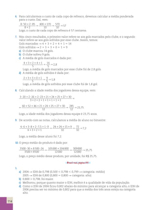6. Para calcularmos o custo de cada copo de refresco, devemos calcular a média ponderada 
para o custo. Daí, vem: 
8 50 2 85 
8 2 
400 170 
10 
570 
10 
57  1  
1 
5 
1 
5 5 
Logo, o custo de cada copo de refresco é 57 centavos. 
7. Nos cinco resultados, o primeiro valor refere-se aos gols marcados pelo clube, e o segundo 
valor refere-se aos gols sofridos por esse clube. Assim, temos: 
Gols marcados R 4 1 3 1 2 1 4 1 1 5 14 
Gols sofridos R 2 1 3 1 3 1 0 1 1 5 9 
a) O clube marcou 14 gols. 
b) O clube sofreu 9 gols. 
c) A média de gols marcados é dada por: 
4 3 2 4 1 
5 
14 
5 
1 1 1 1 
5 5 2 , 
8 Logo, a média de gols marcados por esse clube foi de 2,8 gols. 
d) A média de gols sofridos é dada por: 
2 3 3 0 1 
5 
9 
5 
1 1 1 1 
5 5 1 , 
8 Logo, a média de gols sofridos por esse clube foi de 1,8 gol. 
8. Calculando a idade média dos jogadores dessa equipe, vem: 
3  20 1 2  26 1 2  23 1 21 1 24 1 25 1 27 1 
30 
3 1 2 1 2 1 1 1 1 1 1 1 1 1 
1 
5 
5 
1 1 1 1 1 1 1 
5 5 
60 52 46 21 24 25 27 30 
12 
285 
12 
23,75 
Logo, a idade média dos jogadores dessa equipe é 23,75 anos. 
9. De acordo com as notas, calculamos a média do aluno no bimestre: 
4 6 3 8 2 75 1 9 
4 3 2 1 
24 24 15 9 
10 
72 
10 
7 2  1  1  1  
1 1 1 
5 
1 1 1 
5 5 
, 
, 
Logo, a média desse aluno foi 7,2. 
10. O preço médio do produto é dado por: 
3500 30 8 500 24 
 1  309 
3500 8500 
105000 204000 
12000 
1 
5 
1 
5 
000 
12000 
525,75 
Logo, o preço médio desse produto, por unidade, foi R$ 25,75. 
Brasil real, página 111. 
1. 
a) 2004 R IDH de 0,798 (0,500 , 0,798 , 0,799 R categoria: médio) 
2005 R IDH de 0,800 (0,800 5 0,800 R categoria: alto) 
b) 0,800 . 0,798; foi maior. 
c) Melhorou; porque quanto maior o IDH, melhor é a qualidade de vida da população. 
d) Como o IDH de 2004 ficou 0,002 abaixo do mínimo para alcançar a categoria alto, o IDH de 
2006 precisa ser no mínimo de 0,802 para que a média dos três anos esteja na categoria 
alto. 
114 
 