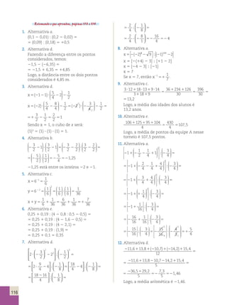 116 
Retomando o que aprendeu, páginas 113 e 114. 
1. Alternativa a. 
(0,1 2 0,01) : (0,2 2 0,02) 5 
5 (0,09) : (0,18) 5 10,5 
2. Alternativa d. 
Fazendo a diferença entre os pontos 
considerados, temos: 
21,5 2 (26,35) 5 
5 21,5 1 6,35 5 14,85 
Logo, a distância entre os dois pontos 
considerados é 4,85 m. 
3. Alternativa d. 
x5(2121)? 5 2 2 
4 
2 1 
2 
 
  
 
  
 
x5(22)? 5 2 2 5(2 )? 2 
4 
8 
4 
1 
2 
2 3 
4 
1 
2 
 
  
 
  
 
 
  
 
  
1 
2 
3 
2 
1 
2 
2 
4 
2 
4 
2 
2 
  
2 51 2 5 5 
1 
)? 2 
2 3 
4 
1 
2 
 
  
 
  
1 
2 
3 
2 
1 
2 
2 
2 
2 51 2 5 5 
1 
Sendo x 5 1, o cubo de x será: 
(1)3 5 (1) ? (1) ? (1) 5 1. 
4. Alternativa b. 
3 
2 
1 3 
2 2 ? 2 5 2 2 
2 
1 3 
2 
2 
2 
 
  
 
  
 
 
  
 
  
 
 
  
 
  
 
 
 
  
 
  
3 
2 
2 
2 
? 2 5 
5 
2 
1 
2 
5 
4 
5 2 ? 52 52 
1 25 
 
  
 
  
 
 
  
 
  
 , 
21,25 está entre os inteiros 22 e 21. 
5. Alternativa c. 
x5 5 2 6 
1 
6 
1 
y5 5 5 ? 2 6 1 
6 
1 
6 
1 
6 
2 
 2 
  
 
  
 
 
  
 
  
 
 
  
 
  
5 
1 
36 
1 
6 
1 
36 
6 
36 
1 
36 
x1y5 1 5 1 51 
7 
36 
6. Alternativa e. 
0,25 1 0,19 : (4 2 0,8 : 0,5 2 0,5) 5 
5 0,25 1 0,19 : (4 2 1,6 2 0,5) 5 
5 0,25 1 0,19 : (4 2 2,1) 5 
5 0,25 1 0,19 : (1,9) 5 
5 0,25 1 0,1 5 0,35 
7. Alternativa d. 
1 
8 
8 
1 
8. Alternativa a. 
1 
8 
16 
4 
x5 2 2 2 2 2 ( ) ( ) 2 9 1 2 100 2  
 
 
 
; 
x 5 [2(14) 2 3] ; [11 2 2] 
x 5 [24 2 3] ; [21] 
x 5 7 
Se x 5 7, então x2 51 1 1 
7 
. 
9. Alternativa c. 
3 12 18 13 9 14 
3 18 9 
36 234 126 
30 
396 
30 
13 2 ? 1 ? 1 ? 
1 1 
5 
1 1 
5 5 , 
3 12 18 13 9 14 
3 18 9 
36 234 126 
30 
396 
30 
13 2 ? 1 ? 1 ? 
1 1 
5 
1 1 
5 5 , 
Logo, a média das idades dos alunos é 
13,2 anos. 
10. Alternativa e. 
106 125 95 104 
4 
430 
4 
1 1 1 
5 5 107 , 
5 Logo, a média de pontos da equipe A nesse 
torneio é 107,5 pontos. 
11. Alternativa a. 
211 2 2 1 2 1 
2 
1 
4 
1 3 
4 
 2 
  
 
  
 
 
 
 
 
 
 
 
  
 
  
; 5 
5211 2 2 1 2 2 
4 
1 
4 
4 
4 
3 
4 
 2 
  
 
  
 
 
 
 
 
 
 
 
  
 
  
;  
5 
5211 2 1 2 3 
4 
4 
4 
3 
4 
 2 
  
 
  
 
 
 
 
 
  
 
  
 
  
; 5 
5211 1 2 5 1 
4 
3 
4 
 2 
  
 
  
 
 
 
 
 
 
 
 
  
 
  
;  
5211 2 5 1 
16 
3 
4 
 
  
 
  
 
  
 
  
;  
16 
16 
1 
16 
3 
4 
 
  
 
  
 
  
 
  
5 2 1 2 5 
;  
15 
16 
3 
4 
 
5 2 2 52 
15 
16 
5 
; ?? 2 51 
4 
 
  
 
  
 
  
 
  
 
 
 
 
 
 
4 
3 
5 
4 
1 
1 
 
 
 
 
 
 
12. Alternativa d. 
11 6 13 8 10 7 14 2 15 4 2 1 2 
, , (2 , ) (2 , ) , 11,6 13,8 10,7 5 
2 1 1 1 1 
5 
12 
11 6 13 8 10 7 14 2 15 4 2 1 2 
, , (2 , ) (2 , ) , 11,6 13,8 10,7 14,2 15,4 
2 1 1 1 1 
5 
12 
5 
2 1 
5 
5 
2 1 
52 52 
365 29 2 
5 
7 3 
5 
1 46 
, , , 
, 
Logo, a média aritmética é 21,46. 
 
  
2 
3 
2 
2 
1 
2 
  
2 
9 
4 
4 
2 
2 
3 
  
? 2 2 2 5 
5 ? 2 
 
   
  
 
  
 
 
; 
 
  
  
 
  
 
  
  
  
 
  
 
 
; 2 5 2 ; 2 5 
5 
2 
1 
8 
18 
4 
4 
1 
8 
18 16 
4  
  
  
  
  
  
  
; 
; 
1 
8 
2 5 
2 
4 
1 
8 
5 2 5 
2 
4 
8 
1 
16 
4 
5 ? 2 52 52 
4 
2 
9 
4 
4 
5 ? 2 
  
 
  
 
 
 
  
  
 
  
 
  
  
  
 
  
 
 
; 2 5 2 ; 2 5 
5 
2 
1 
8 
18 
4 
4 
1 
8 
18 16 
4  
  
  
  
  
  
  
; 
; 
2 5 
5 2 5 
5 ? 2 52 52 
4 
 