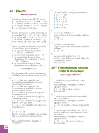 118 
25 – Equações 
Explorando, página 120. 
1. 
Como cada sorvete custa R$ 3,00, temos: 
a) 5 sorvetes custam: 5 ? 3 5 15 R 15 reais 
b) 10 sorvetes custam: 10 ? 3 5 30 R 30 reais 
c) 15 sorvetes custam: 15 ? 3 5 45 R 45 reais 
d) x sorvetes custam: 3x reais 
2. 
Como o ponteiro da balança indicou 90 kg: 
a) se ganhar 10 kg R 90 1 10 5 100 R 100 kg 
b) se ganhar x kg R (90 1 x) R (90 1 x) kg 
c) se perder 5 kg R 90 2 5 5 85 R 85 kg 
d) se perder y kg R (90 2 y) R (90 2 y) kg 
3. 
Sendo a quantidade de carros no pátio da 
concessionária igual a 30, temos: 
a) se houvesse 3 vezes mais carros R 
3 ? 30 5 90 R 90 carros 
b) se houvesse t vezes mais carros R 30 ? t 
c) se a quantidade de carros fosse 
dividida por 3 revendedores R 30 : 3 5 
5 10 R 10 carros 
d) se a quantidade de carros fosse 
dividida por n revendedores R 30 : n 
Exercícios, página 123. 
1. 
Sim, é uma equação, pois representa uma 
igualdade e tem um elemento desconhecido. 
2. 
x 1 1 5 0 R é uma equação, pois 
representa uma igualdade e tem um 
elemento desconhecido. 
x 2 1 5 0 R é uma equação, pois 
representa uma igualdade e tem um 
elemento desconhecido. 
x 2 1  0 R não é uma equação, pois é 
uma desigualdade. 
x 1 1  0 R não é uma equação, pois é 
uma desigualdade. 
x 2 1  0 R não é uma equação, pois não 
expressa uma igualdade. 
x 5 21 R é uma equação, pois representa 
uma igualdade. 
3. 
25 1 23 5 22 ? 10 
Embora seja uma igualdade, essa sentença 
não apresenta número desconhecido. 
4. 
Só há uma incógnita na equação, a 
incógnita x. 
5. 
De acordo com as situações, escrevemos: 
a) x 1 31 5 100 
b) x 2 8 5 41 
c) 2x 1 31 5 73 
d) 3x 2 13 5 47 
e) 1 
2 
1 
3 
x1 x535 
f) 4x 5 x 1 72 
6. 
Idade atual de Karina: x 
Logo, de acordo com o enunciado, podemos 
escrever: 
x 1 10 5 28 
7. 
Massa de uma das caixas: x 
Logo, de acordo com o enunciado, podemos 
escrever: 
x 1 4x 5 20 
8. 
Largura: x; comprimento: x 1 10 
Sendo o triplo da largura igual ao dobro do 
comprimento, temos: 
3x 5 2(x 1 10) 
26 – Conjunto universo e conjunto 
solução de uma equação 
Explorando, páginas 123 e 124. 
1. 
O número cujo triplo mais 6 dá 21 é o 
número 5. 
Representando a situação na forma de 
equação, temos: 
3 ? x 1 6 5 21, sendo x o número 
desconhecido. 
2. 
O número cuja metade mais o seu dobro 
dá 20 é o número 8. 
Representando a situação na forma da 
equação, temos: 
x 
x 
2 
12 520 , sendo x o número desconhecido. 
3. 
O número que diminuído do seu triplo é 
igual ao quádruplo do número menos 18 é 
o número 3. 
Representando a situação na forma da 
equação, temos: 
x 2 3x 5 4x 2 18, sendo x o número 
desconhecido. 
 
