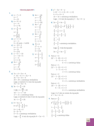 119 
Exercícios, página 127. 
1. 
a) x 2 7 5 0 
x 5 7 
S 5 {7} 
b) x 1 9 5 0 
x 5 29 
S 5 {29} 
3 
8 
c) x2 5 
0 
x 5 
3 
8 
S5 
3 
8 
 
 
d) x 1 1 5 0 
x 5 21 
S 5 , pois 21  IN. 
e) x 2 10 5 3 
x 5 3 1 10 
x 5 13 
S 5 {13} 
f) x 2 6 5 210 
x 5 210 1 6 
x 5 24 
S 5 {24} 
g) 2x 5 216 
x 52 
16 
2 
x 5 28 
S 5 {28} 
d) y2 2 3y 5 8 2 y 
(22)2 2 3 ? (22) 5 8 2 (22) 
4 1 6 5 8 1 2 
10 5 10 R sentença verdadeira 
Logo, 22 é raiz da equação y2 2 3y 5 8 2 y. 
e) 2 
1 
6 
3 
1 
2 
x1 5 x2 
2 
2 
3 
1 
6 
3 
2 
3 
1 
2 
1 
? 1 5 ? 2 
1 
  
  
 
  
 
  
4 
1 
1 
1 5 2 
3 
6 
2 
2 8 
6 
1 
4 
1 
1 6 
5 2 
2 
2 9 
3 
3 
6 
 
5 
3 
2 
3 2 
 
3 
2 5 → sentença verdadeira 
Logo, 
2 
3 é raiz da equação 
2 
1 
6 
3 
1 
2 
x1 5 x2 
. 
3. Para x 5 0: 
(0)2 2 5 ? (0) 1 6 5 0 
0 2 0 1 6 5 0 
6 5 0 R sentença falsa 
Para x 5 1: 
(1)2 2 5 ? (1) 1 6 5 0 
1 2 5 1 6 5 0 
2 5 0 R sentença falsa 
Para x 5 2: 
(2)2 2 5 ? (2) 1 6 5 0 
4 2 10 1 6 5 0 
0 5 0 R sentença verdadeira 
Para x 5 3: 
(3)2 2 5 ? (3) 1 6 5 0 
9 2 15 1 6 5 0 
0 5 0 R sentença verdadeira 
Logo, 2 e 3 são as raízes da equação 
x2 2 5x 1 6 5 0. 
4. Para x 5 
1 
2 
: 
2 
1 
2 
1 
2 
3 
1 
2 
2 
3 
1 
? 2 5 ? 2 
1 
 
  
 
  
  
  
2 
3 2 5 2 
2 
2 
1 
1 
2 
3 
2 
1 
9 
4 
2 2 
5 6 
2 
6 1 
2 
5 
6 5 → sentença falsa 
h) 4x 5 240 
x 52 
40 
4 
x 5 210 
S 5 {210} 
i) 8x 5 28 
x 52 
8 
8 
x 5 21 
S 5 {21} 
j) 8x 5 28 
x 52 
8 
8 
x 5 21 
S 5 {21} 
k) 
x 
3 
54 
x 5 3 ? 4 
x 5 12 
S 5 {12} 
1 
3 
l) x1 5 
2 
3 
2 
3 
x5 2 
1 
3 
x 5 
1 
3 
S5 
1 
3 
 
 
2. 
a) 7x 2 6 5 5x 1 4 
7 ? (5) 2 6 5 5 ? (5) 1 4 
35 2 6 5 25 1 4 
29 5 29 R sentença verdadeira 
Logo, o número 5 é raiz da equação 
7x 2 6 5 5x 1 4. 
b) 3 1 
x 
x 20 
2 5 6 
1 
3 6 1 
( 6 
) ? ( )2 5 120 
6 
18 2 1 5 1 1 20 
17 5 21 R sentença falsa 
Logo, o número 6 não é raiz da equação 
x 
3 x 2 1 
5 1 20 
. 
6 
c) 8 1 5x 5 0 
8 5 
8 
5 
0 
1 
1 ? 2 5 
1 
 
  
 
  
8 1 (28) 5 0 
8 2 8 5 0 
0 5 0 R sentença verdadeira 
Logo, 2 
8 
5 
é raiz da equação 8 1 5x 5 0. 
 