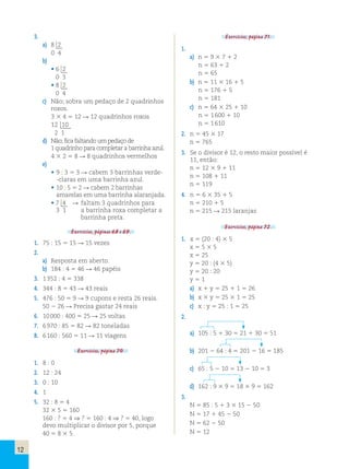 12 
3. 
a) 8  
 2 
0 4 
b) 
• 6  
 2 
0 3 
• 8  
 2 
0 4 
c) Não; sobra um pedaço de 2 quadrinhos 
roxos. 
3 3 4 5 12 R 12 quadrinhos roxos 
12  
 1 
 0 
2 1 
d) Não; fica faltando um pedaço de 
1 quadrinho para completar a barrinha azul. 
4 3 2 5 8 R 8 quadrinhos vermelhos 
e) 
• 9 : 3 5 3 R cabem 3 barrinhas verde- 
-claras em uma barrinha azul. 
• 10 : 5 5 2 R cabem 2 barrinhas 
amarelas em uma barrinha alaranjada. 
• 7  
4 R faltam 3 quadrinhos para 
3 1 a barrinha roxa completar a 
 
barrinha preta. 
Exercícios, páginas 68 e 69. 
1. 75 : 15 5 15 R 15 vezes 
2. 
a) Resposta em aberto. 
b) 184 : 4 5 46 R 46 papéis 
3. 1 352 : 4 5 338 
4. 344 : 8 5 43 R 43 reais 
5. 476 : 50 5 9 R 9 cupons e resta 26 reais. 
50 2 26 R Precisa gastar 24 reais 
6. 10 000 : 400 5 25 R 25 voltas 
7. 6 970 : 85 5 82 R 82 toneladas 
8. 6 160 : 560 5 11 R 11 viagens 
Exercícios, página 70. 
1. 8 : 0 
2. 12 : 24 
3. 0 : 10 
4. 1 
5. 32 : 8 5 4 
32 3 5 5 160 
160 : ? 5 4 ⇒ ? 5 160 : 4 ⇒ ? 5 40, logo 
devo multiplicar o divisor por 5, porque 
40 5 8 3 5. 
Exercícios, página 71. 
1. 
a) n 5 9 3 7 1 2 
n 5 63 1 2 
n 5 65 
b) n 5 11 3 16 1 5 
n 5 176 1 5 
n 5 181 
c) n 5 64 3 25 1 10 
n 5 1 600 1 10 
n 5 1 610 
2. n 5 45 3 17 
n 5 765 
3. Se o divisor é 12, o resto maior possível é 
11, então: 
n 5 12 3 9 1 11 
n 5 108 1 11 
n 5 119 
4. n 5 6 3 35 1 5 
n 5 210 1 5 
n 5 215 R 215 laranjas 
Exercícios, página 72. 
1. x 5 (20 : 4) 3 5 
x 5 5 3 5 
x 5 25 
y 5 20 : (4 3 5) 
y 5 20 : 20 
y 5 1 
a) x 1 y 5 25 1 1 5 26 
b) x 3 y 5 25 3 1 5 25 
c) x : y 5 25 : 1 5 25 
2. 
a) 105 : 5 1 30 5 21 1 30 5 51 
b) 201 2 64 : 4 5 201 2 16 5 185 
c) 65 : 5 2 10 5 13 2 10 5 3 
d) 162 : 9 3 9 5 18 3 9 5 162 
3. 
N 5 85 : 5 1 3 3 15 2 50 
N 5 17 1 45 2 50 
N 5 62 2 50 
N 5 12 
 