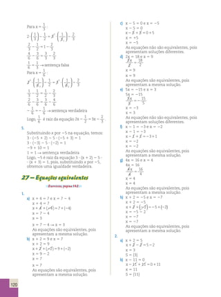 120 
Para x 5 
1 
3 
: 
2 
1 
3 
1 
2 
3 
1 
3 
2 
3 
1 
? 2 5 ? 2 
1 
  
  
 
  
 
  
2 
1 
2 
2 5 1 
3 
2 
2 
3 4 
6 
3 
3 
2 
2 6 
5 3 
2 
3 1 
6 
1 
3 5 → sentença falsa 
Para x 5 
1 
6 
: 
2 
1 
6 
1 
2 
3 
1 
6 
2 
3 
1 
? 2 5 ? 2 
3 
1 
2 
 
  
 
  
 
  
 
  
1 
3 
1 
1 
2 
2 2 
5 2 
2 
3 2 
6 
3 
3 
4 
2 6 
5 6 
2 
6 1 
6 
2 52 
1 
6 → sentença verdadeira 
Logo, 
1 
6 
é raiz da equação 2 
1 
2 
3 
2 
3 
x2 5 x2 . 
5. 
Substituindo x por 25 na equação, temos: 
3 ? (25 1 2) 2 5 ? (25 1 3) 5 1 
3 ? (23) 2 5 ? (22) 5 1 
29 1 10 5 1 
1 5 1 R sentença verdadeira 
Logo, 25 é raiz da equação 3 ? (x 1 2) 2 5 ? 
? (x 1 3) 5 1, pois, substituindo x por 25, 
obtemos uma igualdade verdadeira. 
27 – Equações equivalentes 
Exercícios, página 132. 
1. 
a) x 1 4 5 7 e x 5 7 2 4 
x 1 4 5 7 
x1 4 1(24)571(24) 
x 5 7 2 4 
x 5 3 
x 5 7 2 4 R x 5 3 
As equações são equivalentes, pois 
apresentam a mesma solução. 
b) x 1 2 5 9 e x 5 7 
x 1 2 5 9 
x1 2 1(22)591(22) 
x 5 9 2 2 
x 5 7 
x 5 7 
As equações são equivalentes, pois 
apresentam a mesma solução. 
c) x 2 5 5 0 e x 5 25 
x 2 5 5 0 
x2 5 1 5 5015 
x 5 15 
x 5 25 
As equações não são equivalentes, pois 
apresentam soluções diferentes. 
d) 2x 5 18 e x 5 9 
2 
2 
18 
2 
x 
5 
x 5 9 
x 5 9 
As equações são equivalentes, pois 
apresentam a mesma solução. 
e) 5x 5 215 e x 5 3 
5x 5 215 
5 
5 
15 
5 
x 
52 
x 5 23 
x 5 3 
As equações não são equivalentes, pois 
apresentam soluções diferentes. 
f) x 2 1 5 23 e x 5 22 
x 2 1 5 23 
x2 1 1 1 52311 
x 5 22 
x 5 22 
As equações são equivalentes, pois 
apresentam a mesma solução. 
g) 4x 5 16 e x 5 4 
4x 5 16 
4 
4 
16 
4 
x 
5 
x 5 4 
x 5 4 
As equações são equivalentes, pois 
apresentam a mesma solução. 
h) x 1 2 5 25 e x 5 27 
x 1 2 5 25 
x1 2 1(22)5251(22) 
x 5 25 2 2 
x 5 27 
x 5 27 
As equações são equivalentes, pois 
apresentam a mesma solução. 
2. 
a) x 1 2 5 5 
x1 2 2 2 5522 
x 5 3 
S 5 {3} 
b) x 2 11 5 0 
x2 11 1 11 50111 
x 5 11 
S 5 {11} 
 