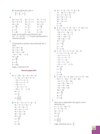 123 
d) O quociente de y por x: 
2 
; 
y 
2 
x 5 4 
5 
1 
2 2 
; 
4. 
2x 2 6 5 10 3x 2 5 5 4 5x 2 7 5 8 
2x 5 10 1 6 3x 5 4 1 5 5x 5 8 1 7 
2x 5 16 3x 5 9 5x 5 15 
x 5 
16 
2 x 5 
9 
3 x 5 
15 
5 
x 5 8 x 5 3 x 5 3 
S 5 {8} S 5 {3} S 5 {3} 
Logo, as equações equivalentes são: 
3x 2 5 5 4 e 5x 2 7 5 8, pois apresentam a 
mesma solução. 
5. 
Chamando o número desconhecido de x, 
vem: 
3x 1 90 5 5x 
3x 5 5x 2 90 
3x 2 5x 5 290 
22x 5 290 ? (21) 
2x 5 90 
x 5 
90 
2 
x 5 45 
S 5 {45} 
Logo, o número é 45. 
Exercícios, página 139. 
1. 
a) 3 2 (3x 2 6) 5 2x 1 (4 2 x) 
3 2 3x 1 6 5 2x 1 4 2 x 
23x 1 9 5 x 1 4 
23x 5 x 1 4 2 9 
23x 5 x 2 5 
2 3x 2 x 5 25 
24x 5 25 ? (21) 
4x 5 5 
x 5 
5 
4 
S5 
5 
4 
 
 
b) 4 ? (x 2 2) 5 4 1 2 ? (x 2 1) 
4x 2 8 5 4 1 2x 2 2 
4x 2 8 5 2x 1 2 
4x 5 2x 1 2 1 8 
4x 5 2x 1 10 
4x 2 2x 5 10 
2x 5 10 
x 5 
10 
2 
x 5 5 
S 5 {5} 
c) 7x 2 3 ? (x 2 2) 5 3 ? (x 1 4) 
7x 2 3x 1 6 5 3x 1 12 
4x 1 6 5 3x 1 12 
4x 5 3x 1 12 2 6 
4x 5 3x 1 6 
4x 2 3x 5 6 
x 5 6 
S 5 {6} 
d) 2 ? (y 2 2) 1 5 ? (2 2 y) 5 23 ? (2y 1 2) 
2y 2 4 1 10 2 5y 5 26y 2 6 
23y 1 6 5 26y 2 6 
23y 5 26y 2 6 2 6 
23y 5 26y 2 12 
23y 1 6y 5 212 
3y 5 212 
y 52 
12 
3 
y 5 24 
S 5 {24} 
e) 2 ? (1 2 t) 1 1 5 3 ? (t 2 3) 2 2t 
2 2 2t 1 1 5 3t 2 9 2 2t 
22t 1 3 5 t 2 9 
22t 5 t 2 9 2 3 
22t 5 t 2 12 
22t 2 t 5 212 
23t 5 212 ? (21) 
3t 5 12 
t 5 
12 
3 
t 5 4 
S 5 {4} 
f) 5 ? (m 1 1) 2 3 ? (2m 1 1) 5 4 ? (5 2 m) 
5m 1 5 2 6m 2 3 5 20 2 4m 
2m 1 2 5 20 2 4m 
2m 5 20 2 4m 2 2 
2m 5 18 2 4m 
2m 1 4m 5 18 
3m 5 18 
m5 
18 
3 
m 5 6 
S 5 {6} 
2. 
Para que a expressão seja igual a zero, 
devemos ter: 
x 2 2 ? (3 2 2x) 5 0 
x 2 6 1 4x 5 0 
5x 2 6 5 0 
5x 5 6 
x 5 
6 
5 
S5 
6 
5 
 
 
Logo, devemos ter x 5 
6 
5 
. 
 