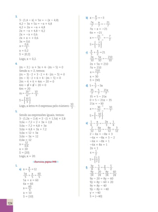 124 
3. 
3 ? (1,4 2 x) 1 5x 5 2 (x 2 4,8) 
4,2 2 3x 1 5x 5 2x 1 4,8 
4,2 1 2x 5 2x 1 4,8 
2x 5 2x 1 4,8 2 4,2 
2x 5 2x 1 0,6 
2x 1 x 5 1 0,6 
3x 5 0,6 
x 5 
0 , 
6 
3 
x 5 0,2 
S 5 {0,2} 
Logo, x 5 0,2. 
4. 
(m 2 3 ) ? x 1 3x 1 4 ? (m 2 5) 5 0 
Sendo x 5 2, temos: 
(m 2 3) ? 2 1 3 ? 2 1 4 ? (m 2 5) 5 0 
(m 2 3) ? 2 1 6 1 4 ? (m 2 5) 5 0 
2m 2 6 1 6 1 4m 2 20 5 0 
6m 2 6 1 6 2 20 5 0 
6m 5 20 
m5 5 
: 
: 
20 
6 
10 
3 
2 
2 
S5 
10 
3 
 
 
Logo, a letra m é expressa pelo número 
10 
3 
. 
5. 
Sendo as expressões iguais, temos: 
3 ? (1,2x 2 2,4) 5 2 ? (1 1 1,5x) 1 2,8 
3,6x 2 7,2 5 2 1 3x 1 2,8 
3,6x 2 7,2 5 4,8 1 3x 
3,6x 5 4,8 1 3x 1 7,2 
3,6x 5 12 1 3x 
3,6x 2 3x 5 12 
0,6x 5 12 
x 5 
12 
0,6 
x 5 20 
S 5 {20} 
Logo, x 5 20. 
Exercícios, página 140. 
1. 
a) x 
x 
1 5 5 
12 
5 
5 5 
60 
5 
x x 
1 5 
5x 1 x 5 60 
6x 5 60 
x 5 
60 
6 
x 5 10 
S 5 {10} 
b) x 
x 
2 52 7 
3 
7 
7 7 
21 
7 
x x 
2 52 
7x 2 x 5 221 
6x 5 221 
x 52 52 
21 
6 
7 
3 
3 2 
; 
; 
S5 2 
7 
2 
 
 
c) 
x x 
5 2 
1 521 
2 
5 
10 
10 
210 
10 
x x 
1 52 
2x 1 5x 5 210 
7x 5 210 
x 5 
210 
7 
x 5 30 
S 5 {30} 
d) 5 
5 
7 
5 23x 
35 
7 
5 
21 
5 7 
2 
7 x 
35 5 5 2 21x 
0 5 5 2 21x 2 35 
21x 5 230 
x 52 52 
30 
21 
10 
3 
3 7 
; 
; 
S5 2 
10 
7 
 
 
e) 1 
x x 
1 
2 52 1 
4 6 2 
2 
3 
2 
12 
6 
x 8 
x 
3 
2 12 
52 12 
1 
12 2 2 6x 5 28x 1 3 
26x 5 28x 1 3 2 2 
26x 5 28x 1 1 
26x 1 8x 5 1 
2x 5 1 
x 5 
1 
2 
S5 
1 
2 
 
 
f) 
3 
8 
5 
6 3 
5 
2 
y y 
2 5 2 
9 
24 
20 
24 
8 
24 
60 
24 
y y 
2 5 2 
9y 2 20 5 8y 2 60 
9y 5 8y 2 60 1 20 
9y 5 8y 2 40 
9y 2 8y 5 240 
y 5 240 
S 5 {240} 
 