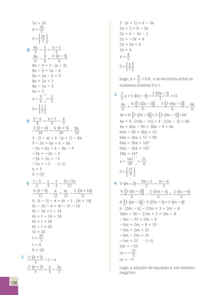 126 
5x 5 26 
x 5 
26 
5 
S5 
26 
5 
 
 
d) 
4 
3 
3 
2 
3 
3 
x x 
2 5 
2 
x x 
8 
6 
9 
6 
2 3 
6 
2 5 
? ( 2 ) 
8x 2 9 5 2 ? (x 2 3) 
8x 2 9 5 2x 2 6 
8x 5 2x 2 6 1 9 
8x 5 2x 1 3 
8x 2 2x 5 3 
6x 5 3 
x5 5 
3 
6 
1 
3 
3 2 
; 
; 
S5 
1 
2 
 
 
e) 3 
8 
x x x 
1 
4 3 
2 
5 
1 
2 
( x) (x ) x 
3 3 
24 
6 1 
24 
8 
24 
? 2 
5 
? 1 
2 
3 ? (3 2 x) 5 6 ? (x 1 1) 2 8x 
9 2 3x 5 6x 1 6 2 8x 
23x 5 6x 1 6 2 8x 2 9 
23x 5 22x 2 3 
23x 1 2x 5 23 
21x 5 23 ? (21) 
x 5 3 
S 5 {3} 
f) 
t2 t t 
5 1 
1 
2 
2 3 5 3 
2 
3 14 
12 
(t ) t ? ( t1 ) 
6 5 
12 
4 
12 
4 
12 
1 3 14 
12 
? 2 
2 5 2 
6 ? (t 2 5) 2 4 5 4t 2 1 ? (3t 1 14) 
6t 2 30 2 4 5 4t 2 3t 2 14 
6t 2 34 5 t 2 14 
6t 5 t 2 14 1 34 
6t 5 t 1 20 
6t 2 t 5 20 
5t 5 20 
t 5 
20 
5 
t 5 4 
S 5 {4} 
2. 
2 ? ( x 
1 
1 
) 
5 2 
2 
x 3 
2 1 
(x ) x 
3 
6 
3 
3 
3 
? 1 
5 2 
2 ? (x 1 1) 5 6 2 3x 
2x 1 2 5 6 2 3x 
2x 5 6 2 3x 2 2 
2x 5 23x 1 4 
2x 1 3x 5 4 
5x 5 4 
x 5 
4 
5 
S5 
4 
5 
 
 
4 
5 
Logo, x5 5 
0,8 , e se encontra entre os 
números inteiros 0 e 1. 
3. 2 
3 
( ) ( ) 1 
5 2 3 
3 4 1 
x 
x x 11 
2 
1 ? 2 5 
? 2 
4 
6 
1 ( )  
6 5 2 3 
6 
3 3 4 1 
6 
66 
6 
x x x 
1 
? ? 2 
5 
? ? 2 
 
( )  
 
4 6 5 2 3 3 3 4 1 66 x x x 1 ? ? 2 5 ? ? 2 1 ( )  
 
( )  
 
4x 1 6 ? [10x 2 15] 5 3 ? [12x 2 3] 1 66 
4x 1 60x 2 90 5 36x 2 9 1 66 
64x 2 90 5 36x 1 57 
64x 5 36x 1 57 1 90 
64x 5 36x 1 147 
64x 2 36x 5 147 
28x 5 147 
x5 5 
147 
28 
21 
7 
7 4 
; 
; 
S5 
 
21 
4 
2 m 
( ) m m 
6 3 2 
4 
3 ? 2 2 
4. 3 2 
7 2 
1 
2 
5 
? 2 m m m ( )  
6 
3 7 1 
6 
2 4 
6 
? ? 2 
2 
? 2 
5 
 
( ) ( ) 
6 3 2 3 7 1 2 4 ? ? 2 2 ? 2 5 ? 2 m m m ( )  
 
( ) ( ) 
6 ? [3m 2 6] 2 21m 1 3 5 2m 2 8 
18m 2 36 2 21m 1 3 5 2m 2 8 
23m 2 33 5 2m 2 8 
23m 5 2m 2 8 1 33 
23m 5 2m 1 25 
23m 2 2m 5 25 
25m 5 25 ? (21) 
5m 5 225 
m52 
25 
5 
m 5 25 
Logo, a solução da equação é um número 
negativo. 
 