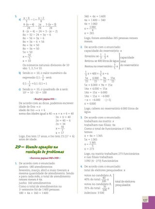 Esvaziou se x ervatório 
Esvaziou se x ervatório 
127 
5. 
a) x2 x 
4 2 1 
2 
3 
5 
2 
8 
(x ) ? (x2 ) 
8 4 
24 
24 
24 
3 2 
24 
? 2 
2 5 
8 ? (x 2 4) 2 24 5 3 ? (x 2 2) 
8x 2 32 2 24 5 3x 2 6 
8x 2 56 5 3x 2 6 
8x 5 3x 2 6 1 56 
8x 5 3x 1 50 
8x 2 3x 5 50 
5x 5 50 
x 5 
50 
5 
x 5 10 
Os números naturais divisores de 10 
são: 1, 2, 5 e 10. 
b) Sendo x 5 10, o valor numérico da 
expressão 0 1 
1 
, ; x 
será: 
0 1 
1 
, ; 0,1;0,1 1 x 5 5 
c) Sendo x 5 10, o quadrado de x será: 
102 5 10 ? 10 5 100 
Desafio!, página 143. 
De acordo com as dicas, podemos escrever: 
idade de Eva R x 
idade de Ivo R x 1 6 
soma das idades igual a 40 R x 1 x 1 6 5 40 
2x 1 6 5 40 
2x 5 40 2 6 
2x 5 34 
x 5 
34 
2 
x 5 17 
Logo, Eva tem 17 anos, e Ivo tem 23 (17 1 6) 
anos de idade. 
29 – Usando equações na 
resolução de problemas 
Exercícios, páginas 148 e 149. 
1. De acordo com o enunciado: 
janeiro: 180 atendimentos 
fevereiro, março, abril e maio tiveram a 
mesma quantidade de atendimento. Sendo 
x para cada mês, o total de atendimento 
nesses meses é 4x. 
junho: 160 atendimentos 
Como o total de atendimentos no 
1o semestre foi de 1 400 pessoas: 
180 1 4x 1 160 5 1 400 
340 1 4x 5 1 400 
4x 5 1 400 2 340 
4x 5 1 060 
x 5 
1 060 
4 
x 5 265 
Logo, foram atendidas 265 pessoas nesses 
meses. 
2. De acordo com o enunciado: 
capacidade do reservatório: x 
− 
Esvaziou − 
se x 
 
 
 
se litros de água 
− 
1 
3 
1 
3 
400 
: 
Retirou 
Restou no reservatório: x 
capacidade total do res 
3 
5 
 
 
ervatório 
Esvaziou se x 
se litros de água 
− 
1 
3 
1 
3 
400 
: 
Retirou 
Restou no reservatório: x 
capacidade total do res 
3 
5 
 
 
− 
 
se litros de água 
− 
1 
3 
1 
3 
400 
: 
− 
Retirou 
Restou no reservatório: x 
capacidade total do res 
3 
5 
 
 
se litros de água 
− 
1 
3 
1 
3 
400 
: 
Retirou 
Restou no reservatório: x 
capacidade total do res 
3 
5 
 
 
ervatório 
1 
3 
400 
3 
5 
x1 1 x5x 
5 
15 
x x x 
6 000 
15 
9 
15 
15 
15 
1 1 5 
5x 1 6 000 1 9x 5 15x 
14x 1 6 000 5 15x 
14x 5 15x 2 6 000 
14x 2 15x 5 26 000 
2x 5 26 000 ? (21) 
x 5 6 000 
Logo, cabem no reservatório 6 000 litros de 
água. 
3. De acordo com o enunciado: 
trabalham na matriz: x 
trabalham nas filiais: 4x 
Como o total de funcionários é 1 365, 
temos: 
x 1 4x 5 1 365 
5x 5 1 365 
x 5 
1 365 
5 
x 5 273 
Logo, na matriz trabalham 273 funcionários 
e nas filiais trabalham 
1 092 (4 ? 273) funcionários 
4. De acordo com o enunciado: 
total de eleitores pesquisados: x 
votos no candidato A, 
votosnocandidatoA do total x 
votosnocandidatoA do total x 
votosnocandi 
, 40% : 
40 
100 
 
 
 
datoB do total x 
indecisos 
 
 
, % : t 
: 
35 
35 
100 
3500 
 
 
otal de eleitorespesquisados 
votos no candidato A 40% do ttoottaall: x 
votosnocandi 
, 40% : 
40 
100 
votos no candidato B, 
35% do total: 
datoB do total x 
indecisos 
, % : t 
: 
35 
35 
100 
3500 
 
 
otal de eleitorespesquisados 
votosnocandidatoA do total x 
votosnocandi 
, 40% : 
40 
100 
datoB do total x 
indecisos 
, % : t 
: 
35 
35 
100 
3500 
 
 
otal de eleitorespesquisados 
indecisos: 3 500 
votosnocandi 
, 40% : 
40 
100 
datoB do total x 
indecisos 
, % : t 
: 
35 
35 
100 
3500 
 
 
otal de eleitorespesquisados 
votosnocandidatoA do total x 
votosnocandi 
, 40% : 
40 
100 
datoB do total x 
indecisos 
, % : t 
: 
35 
35 
100 
3500 
 
 
otal de eleitorespesquisados 
 