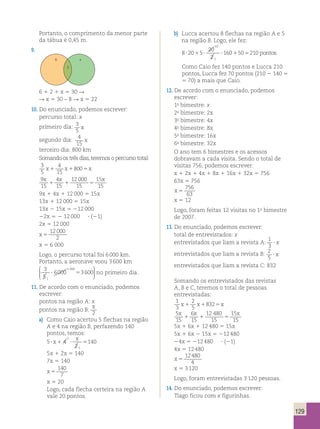 129 
Portanto, o comprimento da menor parte 
da tábua é 0,45 m. 
9. 
10. Do enunciado, podemos escrever: 
percurso total: x 
primeiro dia: 3 
5 
x 
segundo dia: 4 
15 
x 
terceiro dia: 800 km 
Somando os três dias, teremos o percurso total: 
3 
4 
5 
15 
x1 x18005x 
9 
15 
x x x 
4 
15 
12 000 
15 
15 
15 
1 1 5 
9x 1 4x 1 12 000 5 15x 
13x 1 12 000 5 15x 
13x 2 15x 5 212 000 
22x 5 2 12 000 ? (21) 
2x 5 12 000 
x 5 
12 000 
2 
x 5 6 000 
Logo, o percurso total foi 6 000 km. 
Portanto, a aeronave voou 3 600 km 
3 
6000 3600 
5 
1 
1 200 
? 5 
 
  
 
  
no primeiro dia. 
11. De acordo com o enunciado, podemos 
escrever: 
pontos na região A: x 
pontos na região B: 
x 
2 
a) Como Caio acertou 5 flechas na região 
A e 4 na região B, perfazendo 140 
pontos, temos: 
x 
5 ? x1 4 
? 5 
2 
140 
2 
1 
5x 1 2x 5 140 
7x 5 140 
x 5 
140 
7 
x 5 20 
Logo, cada flecha certeira na região A 
vale 20 pontos. 
b) Lucca acertou 8 flechas na região A e 5 
na região B. Logo, ele fez: 
8 20 5 
20 
2 
? 1 ? ? 160 1 50 5 210 
pontos 
10 
1 
Como Caio fez 140 pontos e Lucca 210 
pontos, Lucca fez 70 pontos (210 2 140 5 
5 70) a mais que Caio. 
12. De acordo com o enunciado, podemos 
escrever: 
1o bimestre: x 
2o bimestre: 2x 
3o bimestre: 4x 
4o bimestre: 8x 
5o bimestre: 16x 
6o bimestre: 32x 
O ano tem 6 bimestres e os acessos 
dobravam a cada visita. Sendo o total de 
visitas 756, podemos escrever: 
x 1 2x 1 4x 1 8x 1 16x 1 32x 5 756 
63x 5 756 
x 5 
756 
63 
x 5 12 
Logo, foram feitas 12 visitas no 1o bimestre 
de 2007. 
13. Do enunciado, podemos escrever: 
total de entrevistados: x 
entrevistados que liam a revista A: 1 
3 ? x 
entrevistados que liam a revista B: 2 
5 ? x 
entrevistados que liam a revista C: 832 
Somando os entrevistados das revistas 
A, B e C, teremos o total de pessoas 
entrevistadas: 
1 
2 
3 
5 
x1 x18325x 
5 
15 
x x x 
6 
15 
12 480 
15 
15 
15 
1 1 5 
5x 1 6x 1 12 480 5 15x 
5x 1 6x 2 15x 5 212 480 
24x 5 212 480 ? (21) 
4x 5 12 480 
x 5 
12480 
4 
x 5 3 120 
Logo, foram entrevistadas 3 120 pessoas. 
14. Do enunciado, podemos escrever: 
Tiago ficou com x figurinhas. 
6 x 
2 
6 1 2 1 x 5 30 R 
R x 5 30 – 8 R x 5 22 
 