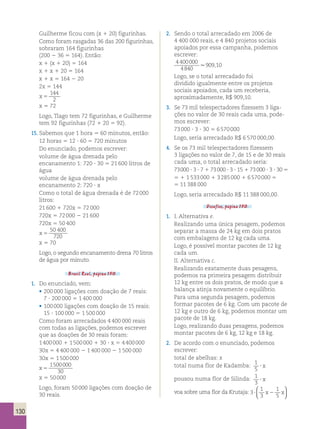 130 
Guilherme ficou com (x 1 20) figurinhas. 
Como foram rasgadas 36 das 200 figurinhas, 
sobraram 164 figurinhas 
(200 2 36 5 164). Então: 
x 1 (x 1 20) 5 164 
x 1 x 1 20 5 164 
x 1 x 5 164 2 20 
2x 5 144 
x 5 
144 
2 
x 5 72 
Logo, Tiago tem 72 figurinhas, e Guilherme 
tem 92 figurinhas (72 1 20 5 92). 
15. Sabemos que 1 hora 5 60 minutos, então: 
12 horas 5 12 ? 60 5 720 minutos 
Do enunciado, podemos escrever: 
volume de água drenada pelo 
encanamento 1: 720 ? 30 5 21 600 litros de 
água 
volume de água drenada pelo 
encanamento 2: 720 ? x 
Como o total de água drenada é de 72 000 
litros: 
21 600 1 720x 5 72 000 
720x 5 72 000 2 21 600 
720x 5 50 400 
x 5 
50 400 
720 
x 5 70 
Logo, o segundo encanamento drena 70 litros 
de água por minuto. 
Brasil Real, página 150. 
1. Do enunciado, vem: 
• 200 000 ligações com doação de 7 reais: 
7 ? 200 000 5 1 400 000 
• 100 000 ligações com doação de 15 reais: 
15 ? 100 000 5 1 500 000 
Como foram arrecadados 4 400 000 reais 
com todas as ligações, podemos escrever 
que as doações de 30 reais foram: 
1 400 000 1 1 500 000 1 30 ? x 5 4 400 000 
30x 5 4 400 000 2 1 400 000 2 1 500 000 
30x 5 1 500 000 
1500000 
x 5 
30 
x 5 50 000 
Logo, foram 50 000 ligações com doação de 
30 reais. 
2. Sendo o total arrecadado em 2006 de 
4 400 000 reais, e 4 840 projetos sociais 
apoiados por essa campanha, podemos 
escrever: 
4 400000 
.909,10 
4840 
Logo, se o total arrecadado foi 
dividido igualmente entre os projetos 
sociais apoiados, cada um receberia, 
aproximadamente, R$ 909,10. 
3. Se 73 mil telespectadores fizessem 3 liga-ções 
no valor de 30 reais cada uma, pode-mos 
escrever: 
73 000 ? 3 ? 30 5 6 570 000 
Logo, seria arrecadado R$ 6 570 000,00. 
4. Se os 73 mil telespectadores fizessem 
3 ligações no valor de 7, de 15 e de 30 reais 
cada uma, o total arrecadado seria: 
73 000 ? 3 ? 7 1 73 000 ? 3 ? 15 1 73 000 ? 3 ? 30 5 
5 1 1 533 000 1 3 285 000 1 6 570 000 5 
5 11 388 000 
Logo, seria arrecadado R$ 11 388 000,00. 
Desafios, página 150. 
1. I. Alternativa e. 
Realizando uma única pesagem, podemos 
separar a massa de 24 kg em dois pratos 
com embalagens de 12 kg cada uma. 
Logo, é possível montar pacotes de 12 kg 
cada um. 
II. Alternativa c. 
Realizando exatamente duas pesagens, 
podemos na primeira pesagem distribuir 
12 kg entre os dois pratos, de modo que a 
balança atinja novamente o equilíbrio. 
Para uma segunda pesagem, podemos 
formar pacotes de 6 kg. Com um pacote de 
12 kg e outro de 6 kg, podemos montar um 
pacote de 18 kg. 
Logo, realizando duas pesagens, podemos 
montar pacotes de 6 kg, 12 kg e 18 kg. 
2. De acordo com o enunciado, podemos 
escrever: 
total de abelhas: x 
total numa flor de Kadamba: 1 
5 ? x 
pousou numa flor de Silinda: 1 
3 ? x 
voa sobre uma flor da Krutaja: 3 
 
 1 
1 
? x2 x 3 
5   
 