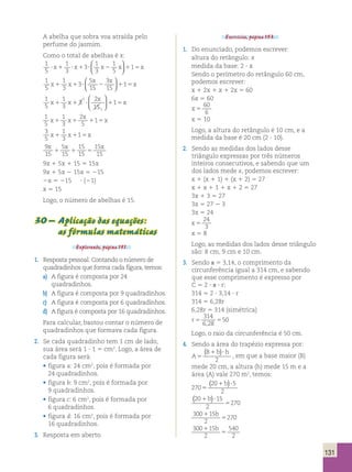 131 
A abelha que sobra voa atraída pelo 
perfume do jasmim. 
Como o total de abelhas é x: 
1 
5 
1 
1 
1 
? x1 ? x1 3 
? x2 x 115x 3 
3 
5 
 
   
1 
5 
1 
3 
3 
5 
15 
x x 
3 
15 
  
  
x x 1 
1 1 ? 2 1 5x 
1 
5 
1 
3 
3 
2 
15 
1 
1 
5 
x x 
x 
 
1 1 ? 1 5x 
  
 
  
1 
5 
1 
3 
2 
5 
x 
x x 1 
1 1 1 5x 
3 
5 
1 
3 
x1 x115x 
9 
15 
x x x 
5 
15 
15 
15 
15 
15 
1 1 5 
9x 1 5x 1 15 5 15x 
9x 1 5x 2 15x 5 215 
2x 5 215 ? (21) 
x 5 15 
Logo, o número de abelhas é 15. 
30 – Aplicação das equações: 
as fórmulas matemáticas 
Explorando, página 151. 
1. Resposta pessoal. Contando o número de 
quadradinhos que forma cada figura, temos: 
a) A figura é composta por 24 
quadradinhos. 
b) A figura é composta por 9 quadradinhos. 
c) A figura é composta por 6 quadradinhos. 
d) A figura é composta por 16 quadradinhos. 
Para calcular, bastou contar o número de 
quadradinhos que formava cada figura. 
2. Se cada quadradinho tem 1 cm de lado, 
sua área será 1 ? 1 5 cm2. Logo, a área de 
cada figura será: 
• figura a: 24 cm2, pois é formada por 
24 quadradinhos. 
• figura b: 9 cm2, pois é formada por 
9 quadradinhos. 
• figura c: 6 cm2, pois é formada por 
6 quadradinhos. 
• figura d: 16 cm2, pois é formada por 
16 quadradinhos. 
3. Resposta em aberto. 
Exercícios, página 153. 
1. Do enunciado, podemos escrever: 
altura do retângulo: x 
medida da base: 2 ? x 
Sendo o perímetro do retângulo 60 cm, 
podemos escrever: 
x 1 2x 1 x 1 2x 5 60 
6x 5 60 
x 5 
60 
6 
x 5 10 
Logo, a altura do retângulo é 10 cm, e a 
medida da base é 20 cm (2 ? 10). 
2. Sendo as medidas dos lados desse 
triângulo expressas por três números 
inteiros consecutivos, e sabendo que um 
dos lados mede x, podemos escrever: 
x 1 (x 1 1) 1 (x 1 2) 5 27 
x 1 x 1 1 1 x 1 2 5 27 
3x 1 3 5 27 
3x 5 27 2 3 
3x 5 24 
x 5 
24 
3 
x 5 8 
Logo, as medidas dos lados desse triângulo 
são: 8 cm, 9 cm e 10 cm. 
3. Sendo π 5 3,14, o comprimento da 
circunferência igual a 314 cm, e sabendo 
que esse comprimento é expresso por 
C 5 2 ? π ? r: 
314 5 2 ? 3,14 ? r 
314 5 6,28r 
6,28r 5 314 (simétrica) 
r5 5 
314 
6 28 
50 
, 
Logo, o raio da circunferência é 50 cm. 
4. Sendo a área do trapézio expressa por: 
A 
B b h 
5 
( 1 )? 
2 
, em que a base maior (B) 
mede 20 cm, a altura (h) mede 15 m e a 
área (A) vale 270 m2, temos: 
( 20 1b)? 
5 
270 
2 5 
20 15 
2 
270 
1 ? 
5 
( b) 
300 15 
270 1 
2 
5 
b 
300 15 
2 
540 
2 
1 
5 
b 
 