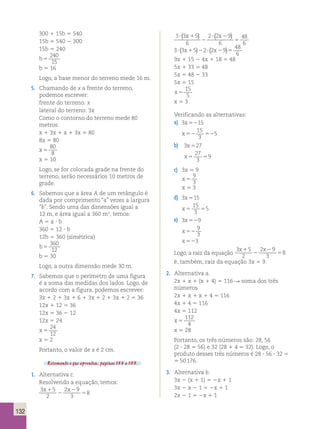 132 
300 1 15b 5 540 
15b 5 540 2 300 
15b 5 240 
b5 
240 
15 
b 5 16 
Logo, a base menor do terreno mede 16 m. 
5. Chamando de x a frente do terreno, 
podemos escrever: 
frente do terreno: x 
lateral do terreno: 3x 
Como o contorno do terreno mede 80 
metros: 
x 1 3x 1 x 1 3x 5 80 
8x 5 80 
x 5 
80 
8 
x 5 10 
Logo, se for colocada grade na frente do 
terreno, serão necessários 10 metros de 
grade. 
6. Sabemos que a área A de um retângulo é 
dada por comprimento “a” vezes a largura 
“b”. Sendo uma das dimensões igual a 
12 m, e área igual a 360 m2, temos: 
A 5 a ? b 
360 5 12 ? b 
12b 5 360 (simétrica) 
b5 
360 
12 
b 5 30 
Logo, a outra dimensão mede 30 m. 
7. Sabemos que o perímetro de uma figura 
é a soma das medidas dos lados. Logo, de 
acordo com a figura, podemos escrever: 
3x 1 2 1 3x 1 6 1 3x 1 2 1 3x 1 2 5 36 
12x 1 12 5 36 
12x 5 36 2 12 
12x 5 24 
x 5 
24 
12 
x 5 2 
Portanto, o valor de x é 2 cm. 
Retomando o que aprendeu, páginas 153 a 155. 
1. Alternativa c. 
Resolvendo a equação, temos: 
3 5 
2 
2 9 
3 
8 
x1 x 
2 
2 
5 
3 3 5 
6 
2 2 9 
6 
48 
6 
? 1 
2 
? 2 
5 
( x ) ( x ) 
48 
6 ? ( x1 )2 ? ( x2 )5 
9x 1 15 2 4x 1 18 5 48 
5x 1 33 5 48 
5x 5 48 2 33 
5x 5 15 
x 5 
3 3 5 2 2 9 
15 
5 
x 5 3 
Verificando as alternativas: 
a) 
3 15 
15 
3 
5 
x 
x 
52 
52 52 
b) 
3 27 
27 
3 
9 
x 
x 
5 
5 5 
c) 3x 5 9 
x 5 
9 
3 
x 5 3 
d) 3 15 
15 
3 
5 
x 
x 
5 
5 5 
e) 3 9 
9 
3 
3 
x 
x 
x 
52 
52 
52 
Logo, a raiz da equação 
3 5 
2 
2 9 
3 
8 
x1 x 
2 
2 
5 
é, também, raiz da equação 3x 5 9. 
2. Alternativa a. 
2x 1 x 1 (x 1 4) 5 116 R soma dos três 
números 
2x 1 x 1 x 1 4 5 116 
4x 1 4 5 116 
4x 5 112 
x 5 
112 
4 
x 5 28 
Portanto, os três números são: 28, 56 
(2 ? 28 5 56) e 32 (28 1 4 5 32). Logo, o 
produto desses três números é 28 ? 56 ? 32 5 
5 50 176. 
3. Alternativa b. 
3x 2 (x 1 1) 5 2x 1 1 
3x 2 x 2 1 5 2x 1 1 
2x 2 1 5 2x 1 1 
 