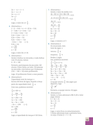 133 
2x 5 2x 1 1 1 1 
2x 5 2x 1 2 
2x 1 x 5 2 
3x 5 2 
x 5 
2 
3 
Logo, o valor de x é 
2 
3 
. 
4. Alternativa a. 
2 ? (1 2 0,4) 1 x 5 4 ? (0,1x 2 0,4) 
2 2 0,8x 1 x 5 0,4x 2 1,6 
2 1 0,2x 5 0,4x 2 1,6 
0,2x 5 0,4x 2 1,6 2 2 
0,2x 5 0,4x 2 3,6 
0,2x 2 0,4x 5 23,6 
20,2x 5 23,6 ? (21) 
0,2x 5 3,6 
x 5 
3 , 
6 
0 , 
2 
x 5 18 
Logo, o valor de x é 18. 
5. Alternativa e. 
Sendo 4 ônibus na excursão, e cada ônibus 
com 35 alunos, temos: 
4 ? 35 5 140 
Portanto, participaram da excursão 140 
alunos. Como havia, ao todo, 150 pessoas 
na excursão, concluímos que 10 pessoas 
(150 2 140 5 10) eram professores. 
Logo, 10 professores foram a esse passeio. 
6. Alternativa b. 
Capacidade total do tanque: x 
Escoou 68 litros de água, ficando a terça 
parte da capacidade total: 1 
3 ? x 
Com isso, podemos escrever: 
1 
3 
x1685x 
1 
3 
204 
3 
1 3 
5 
3 x 
1x 1 204 5 3x 
1x 5 3x 2 204 
1x 2 3x 5 2204 
22x 5 2204 ? (21) 
2x 5 204 
x 5 
204 
2 
x 5 102 
Logo, a capacidade do tanque é 102 litros. 
7. Alternativa c. 
Sendo o valor da média 12,5: 
x2 1x1 x1 x1 
( 4 ) 2 2 ( 6 
) 12 , 
5 4 
5 
x2 1x1 x1 x1 
5 
4 2 2 12 
4 
12,5 
6 8 
4 
12 5 
x 1 
5 , 
6 8 
4 
50 
4 
x 1 
5 
6x 1 8 5 50 
6x 5 50 2 8 
6x 5 42 
x 5 
42 
6 
x 5 7 
Logo, o número x é 7. 
8. Alternativa d. 
Do enunciado, vem: 
total de jogos: x 
venceu: 3 
5 ? x 
empatou: 
1 
3 ? x 
Perdeu 2 jogos. 
Daí, podemos escrever: 
3 
1 
5 
3 
1 x125x 
9 
15 
x x x 
5 
15 
30 
15 
15 
15 
1 1 5 
9x 1 5x 1 30 5 15x 
9x 1 5x 5 15x 2 30 
9x 1 5x 2 15x 5 230 
14x 2 15x 5 230 
2x 5 230 ? (21) 
x 5 30 
A equipe venceu 
3 
5 
dos jogos que 
disputou, logo: 
3 
30 
5 
1 
6 
? 
Portanto, a equipe venceu 18 jogos. 
9. Alternativa b. 
Sendo x a hora adicional e R$ 21,00 o valor 
pago, temos: 
6 1 3x 5 21 
3x 5 21 2 6 
3x 5 15 
x 5 
15 
3 
x 5 5 
Logo, o carro ficou no estacionamento 
5 horas adicionais mais a primeira hora, 
ou seja, 6 horas (1 1 5 5 6). 
 