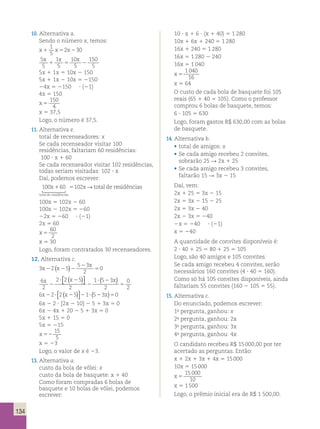 134 
10. Alternativa a. 
Sendo o número x, temos: 
x1 x5 x2 
1 
5 
2 30 
5 
5 
1 
5 
10 
5 
150 
5 
x x x 
1 5 2 
5x 1 1x 5 10x 2 150 
5x 1 1x 2 10x 5 2150 
24x 5 2150 ? (21) 
4x 5 150 
x 5 
150 
4 
x 5 37,5 
Logo, o número é 37,5. 
11. Alternativa e. 
total de recenseadores: x 
Se cada recenseador visitar 100 
residências, faltariam 60 residências: 
100 ? x 1 60 
Se cada recenseador visitar 102 residências, 
todas seriam visitadas: 102 ? x 
Daí, podemos escrever: 
100x 1 60 5 
102x → total de r 
esidências 
 
total de residências 
100x 5 102x 2 60 
100x 2 102x 5 260 
22x 5 260 ? (21) 
2x 5 60 
x 5 
60 
2 
x 5 30 
Logo, foram contratados 30 recenseadores. 
12. Alternativa c. 
( ) 5 
3 2 5 
5 3 
2 
x 
x 2 x 2 2 
0 
2 
6 
2 
5 ( )  
2 2 5 
2 
1 5 3 
2 
0 
2 
x x x 
2 
? 2 
2 
? 2 
 
( ) 
6 2 2 5 1 5 3 0 x x x 2 ? 2 2 ? 2 5 ( )  
 
( ) 
6x 2 2 ? [2x 2 10] 2 5 1 3x 5 0 
6x 2 4x 1 20 2 5 1 3x 5 0 
5x 1 15 5 0 
5x 5 215 
x 52 
15 
5 
x 5 23 
Logo, o valor de x é 23. 
13. Alternativa a. 
custo da bola de vôlei: x 
custo da bola de basquete: x 1 40 
Como foram compradas 6 bolas de 
basquete e 10 bolas de vôlei, podemos 
escrever: 
10 ? x 1 6 ? (x 1 40) 5 1 280 
10x 1 6x 1 240 5 1 280 
16x 1 240 5 1 280 
16x 5 1 280 2 240 
16x 5 1 040 
x 5 
1 040 
16 
x 5 64 
O custo de cada bola de basquete foi 105 
reais (65 1 40 5 105). Como o professor 
comprou 6 bolas de basquete, temos: 
6 ? 105 5 630 
Logo, foram gastos R$ 630,00 com as bolas 
de basquete. 
14. Alternativa b. 
• total de amigos: x 
• Se cada amigo recebeu 2 convites, 
sobrarão 25 R 2x 1 25 
• Se cada amigo recebeu 3 convites, 
faltarão 15 R 3x 2 15 
Daí, vem: 
2x 1 25 5 3x 2 15 
2x 5 3x 2 15 2 25 
2x 5 3x 2 40 
2x 2 3x 5 240 
2x 5 240 ? (21) 
x 5 240 
A quantidade de convites disponíveis é: 
2 ? 40 1 25 5 80 1 25 5 105 
Logo, são 40 amigos e 105 convites. 
Se cada amigo recebeu 4 convites, serão 
necessários 160 convites (4 ? 40 5 160). 
Como só há 105 convites disponíveis, ainda 
faltariam 55 convites (160 2 105 5 55). 
15. Alternativa c. 
Do enunciado, podemos escrever: 
1a pergunta, ganhou: x 
2a pergunta, ganhou: 2x 
3a pergunta, ganhou: 3x 
4a pergunta, ganhou: 4x 
O candidato recebeu R$ 15 000,00 por ter 
acertado as perguntas. Então: 
x 1 2x 1 3x 1 4x 5 15 000 
10x 5 15 000 
x 5 
15 000 
10 
x 5 1 500 
Logo, o prêmio inicial era de R$ 1 500,00. 
 