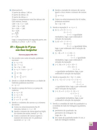 135 
16. Alternativa b. 
1a parte da tábua: 1,80 m 
2a parte da tábua: 2x 
3a parte da tábua: x 
Como o comprimento total da tábua é de 
5,85 metros, temos: 
1,80 1 2x 1 x 5 5,85 
1,80 1 3x 5 5,85 
3x 5 5,85 2 1,80 
3x 5 4,05 
x 5 
4 , 
05 
3 
x 5 1,35 
Logo, o comprimento da segunda parte, em 
metros, é 2,70 (2 ? 1,35 5 2,70). 
31 – Equação do 1°- grau 
com duas incógnitas 
Exercícios, páginas 158 e 159. 
1. De acordo com cada situação, podemos 
escrever: 
a) x 1 y 5 61 
b) 2x 2 7 5 y 
c) 3x 1 5y 5 100 
d) x 5 y 1 7 ou x 2 y 5 7 
e) 1 
2 
? x52y 
f) 2 
3 
3 
5 
? x2 ? y51 
2. Sendo x a idade de Mariana e y a idade de 
Gabriela podemos escrever: 
x 2 y 5 2 
3. Sendo x o preço do livro e y o preço do 
caderno: 
a) x 1 y 5 32 
b) x 5 y 1 25 
c) x 5 6 ? y 
d) 2 ? x 1 5 ? y 5 60 
4. Sendo x o número de carros e y o número 
de motos: 
a) Como no estacionamento há 20 
veículos, temos: x 1 y 5 20 
b) Sendo o número de carros igual ao triplo 
do número de motos, temos: x 5 3y 
c) Como o número de carros supera o 
número de motos em 12, podemos 
escrever: x 5 y 1 12 
d) Sendo a metade do número de carros 
igual a cinco vezes o número de motos: 
1 
2 
? x55? y 
e) Como no estacionamento há 42 rodas, 
podemos escrever: 
4x 1 2y 5 42 
5. Sendo a equação 9 ? x 1 y 5 1: 
a) (0, 1) R 9 ? 0 1 1 5 1 
0 1 1 5 1 
1 5 1 R igualdade 
verdadeira, logo, o par ordenado é 
solução da equação. 
b) (1, 0) R 9 ? 1 1 0 5 1 
9 1 0 5 1 
9 5 1 R igualdade falsa, 
logo, o par ordenado não é solução da 
equação. 
c) (1, 28) R 9 ? 1 1 (28) 5 1 
9 2 8 5 1 
1 5 1 R igualdade 
verdadeira, logo, o par ordenado é 
solução da equação. 
d) (21, 10) R 9 ? (21) 1 10 5 1 
29 1 10 5 1 
1 5 1 R 
R igualdade verdadeira, logo, o par 
ordenado é solução da equação. 
6. Sendo a equação 2x 1 3y 5 1, vem: 
a) (21, 21) R 2 ? (21) 1 3 ? (21) 5 1 
22 2 3 5 1 
25 5 1 R 
R igualdade falsa, logo, o par ordenado 
não é solução da equação. 
b) (21, 1) R 2 ? (21) 1 3 ? (1) 5 1 
22 1 3 5 1 
1 5 1 R 
R igualdade verdadeira, logo, o par 
ordenado é solução da equação. 
7. Sendo x a medida do lado do quadrado e y 
a medida do lado do triângulo equilátero, 
temos: 
a) perímetro do quadrado: 4x 
perímetro do triângulo: 3y 
Logo, 4x 5 3y. 
b) Se o lado do quadrado mede 15 cm, o 
lado do triângulo medirá: 
 