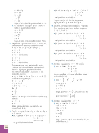 136 
4 ? 15 5 3y 
60 5 3y 
3y 5 60 
y 5 
60 
3 
y 5 20 
Logo, o lado do triângulo medirá 20 cm. 
b) Se o lado do triângulo mede 12 cm, o 
lado do quadrado medirá: 
4x 5 3 ? 12 
4x 5 36 
x 5 
36 
4 
x 5 9 
Logo, o lado do quadrado medirá 9 cm. 
8. Depois de algumas tentativas, o único par 
ordenado que é solução das equações 
x 1 y 5 3 e x 2 y 5 1, é o par (2, 1). 
x 1 y 5 3 
2 1 1 5 3 
3 5 3 R verdadeira 
x 2 y 5 1 
2 2 1 5 1 
1 5 1 R verdadeira 
Outra maneira para a resolução seria: 
Como o par ordenado tem de satisfazer 
as duas equações, podemos isolar x 
na primeira equação e substituí-lo na 
segunda, ou seja: 
x 1 y 5 3 R x 5 3 2 y (I) e x 2 y 5 1 (II) 
Substituindo (I) em (II): 
3 2 y 2 y 5 1 
22y 5 1 2 3 
22y 5 22 ? (21) 
2y 5 2 
y 5 
2 
2 
y 5 1 
Sendo x 5 3 2 y e substituindo o valor de y, 
temos: 
x 5 3 2 1 
x 5 2 
Logo, o par ordenado que satisfaz as 
equações é (2, 1). 
9. Sendo as equações x 1 2y 5 21 e x 2 2y 5 
5 7, temos: 
• (3, 22) em x 1 2y 5 1 R 3 1 2 ? (22) 5 21 
3 2 4 5 21 
21 5 21 R 
R igualdade verdadeira 
• (3, 22) em x 2 2y 5 7 R 3 2 2 ? (22) 5 7 
3 1 4 5 7 
7 5 7 R 
R igualdade verdadeira 
Logo, o par (3, 22) é solução para as 
equações x 1 2y 5 21 e x 2 2y 5 7. 
10. Existem várias possibilidades de resposta. 
Três possíveis respostas seriam os pares: 
(7, 1); (3, 3); (5, 2) 
• (7, 1) em x 1 2y 5 9 R 7 1 2 ? 1 5 9 
7 1 2 5 9 
9 5 9 R 
R igualdade verdadeira 
• (3, 3) em x 1 2y 5 9 R 3 1 2 ? 3 5 9 
3 1 6 5 9 
9 5 9 R 
R igualdade verdadeira 
• (5, 2) em x 1 2y 5 9 R 5 1 2 ? 2 5 9 
5 1 4 5 9 
9 5 9 R 
R igualdade verdadeira 
11. Sendo a equação 4x 1 y 5 20, temos: 
a) se x 5 0 R 4 ? 0 1 y 5 0 
0 1 y 5 20 
y 5 20 
Logo, quando x 5 0, uma solução é o par 
ordenado (0, 20). 
b) se x52 ? 2 1y5 
3 
4 
4 3 
4 
20 
1 
1 
→ 
 
  
 
  
23 1 y 5 20 
y 5 20 1 3 
y 5 23 
Logo, quando x 52 
3 
4 , uma solução é o 
par ordenado 2 
3 
4 
,23 
 
  
 
  
. 
12. Sendo a equação 10x 2 3y 5 7: 
a) se y 5 1 R 10x 2 3 ? 1 5 7 
10x 2 3 5 7 
10x 5 7 1 3 
10x 5 10 
x 5 
10 
10 
x 5 1 
Logo, quando y 5 1, uma solução é o par 
ordenado (1, 1). 
 