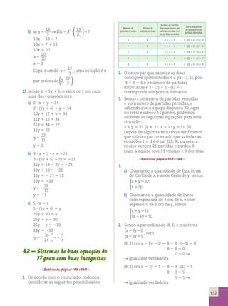 137 
13 
3 
b) se y5 10 x2 3 
? 5 
13 
3 
7 
1 
1 
→ 
 
  
 
  
10x 2 13 5 7 
10x 5 7 1 13 
10x 5 20 
x 5 
20 
10 
x 5 2 
Logo, quando y 5 
13 
3 
, uma solução é o 
par ordenado 2 
13 
3 
,   
  
. 
13. Sendo x 5 5y 1 6, o valor de y em cada 
uma das equações será: 
a) 2 ? x 1 y 5 34 
2 ? (5y 1 6) 1 y 5 34 
10y 1 12 1 y 5 34 
11y 1 12 5 34 
11y 5 34 2 12 
11y 5 22 
y 5 
22 
11 
y 5 2 
b) 3 ? x 2 2 ? y 5 221 
3 ? (5y 1 6) 22y 5 221 
15y 1 18 2 2y 5 221 
13y 1 18 5 221 
13y 5 2 21 2 18 
13y 5 239 
y 52 
39 
13 
y 5 23 
c) 5 ? x 5 y 
5 ? (5y 1 6) 5 y 
25y 1 30 5 y 
25y 5 y 2 30 
25y 2 y 5 230 
24y 5 230 
y 52 52 
30 
24 
5 
6 
6 4 
 
 
32 – Sistemas de duas equações do 
1°- grau com duas incógnitas 
Explorando, páginas 159 e 160. 
1. De acordo com o enunciado, podemos 
considerar as seguintes possibilidades: 
Número de 
partidas vencidas 
Número de 
partidas perdidas 
Número de partidas 
disputadas (soma das 
partidas vencidas com 
as partidas perdidas) 
Soma dos pontos 
de acordo com as 
partidas disputadas 
0 4 0 1 4 5 4 0 ? (2) 1 4 ? (1) 5 4 
1 3 1 1 3 5 4 1 ? (2) 1 3 ? (1) 5 5 
2 2 2 1 2 5 4 2 ? (2) 1 2 ? (1) 5 6 
3 1 3 1 1 5 4 3 ? (2) 1 1 ? (1) 5 7 
4 0 4 1 0 5 4 4 ? (2) 1 0 ? (1) 5 8 
2. O único par que satisfaz as duas 
condições apresentadas é o par (3, 1), pois 
3 1 1 5 4 é o número de partidas 
disputadas e 3 ? (2) 1 1 ? (1) 5 7 
corresponde aos pontos somados. 
3. Sendo x o número de partidas vencidas 
e y o número de partidas perdidas, e 
sabendo que a equipe disputou 30 jogos 
no total e somou 51 pontos, podemos 
escrever as seguintes equações para essa 
situação: 
x 1 y 5 30 (I) e 2 ? x 1 1 ? y 5 51 (II) 
Depois de algumas tentativas verificamos 
que o único par ordenado que satisfaz as 
equações I e II é o par (21, 9), ou seja, a 
equipe venceu 21 partidas e perdeu 9. 
Logo, a equipe teve 21 vitórias e 9 derrotas. 
Exercícios, páginas 164 e 165. 
1. 
a) Chamando a quantidade de figurinhas 
de Carlos de x, e as de Celso de y, temos: 
x 1 y 
5 
201 
x 5 
2 
y 
 
b) Chamando a quantidade de livros 
com espessura de 3 cm de x, e com 
espessura de 5 cm de y, temos: 
x 1 y 
5 
15 
x 1 y 
5 
 
3 5 50 
2. Sendo o par ordenado (8, 1) e o sistema 
x y 
x y 
8 0 
3 5 
2 5 
2 5 
 
, vem: 
(8, 1) em x 2 8y 5 0 R 8 2 8 ? (21) 5 0 
8 2 8 5 0 
0 5 0 R 
R igualdade verdadeira 
(8, 1) em x 2 3y 5 5 R 8 2 3 ? (1) 5 5 
8 2 3 5 5 
5 5 5 R 
R igualdade verdadeira 
 