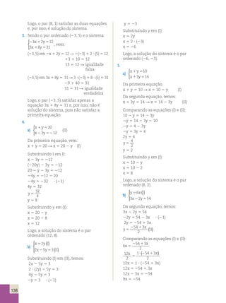 138 
Logo, o par (8, 1) satisfaz as duas equações 
e, por isso, é solução do sistema. 
3. Sendo o par ordenado (23, 5) e o sistema 
3 x 2 y 
12 
3 x 8 y 
31 
2 1 5 
1 5 
 
, vem: 
(23, 5) em 2x 1 2y 5 12 R 2(23) 1 2 ? (5) 5 12 
13 1 10 5 12 
13 5 12 R igualdade 
falsa 
(23, 5) em 3x 1 8y 5 31 R 3 ? (23) 1 8 ? (5) 5 31 
29 1 40 5 31 
31 5 31 R igualdade 
verdadeira 
Logo, o par (23, 5) satisfaz apenas a 
equação 3x 1 8y 5 31 e, por isso, não é 
solução do sistema, pois não satisfaz a 
primeira equação. 
4. 
a) 
x y 
x y 
20 
1 5 
2 52 
3 12 
 
(II) 
Da primeira equação, vem: 
x 1 y 5 20 R x 5 20 2 y (I) 
Substituindo I em II: 
x 2 3y 5 212 
(220y) 2 3y 5 212 
20 2 y 2 3y 5 212 
24y 5 212 2 20 
24y 5 232 ? (21) 
4y 5 32 
y 5 
32 
4 
y 5 8 
Substituindo y em (I): 
x 5 20 2 y 
x 5 20 2 8 
x 5 12 
Logo, a solução do sistema é o par 
ordenado (12, 8). 
b) 
( ) 
x 5 
2 
yI 
x 2 y 5 
II 
2 5 3 
( ) 
  
 
Substituindo (I) em (II), temos: 
2x 2 5y 5 3 
2 ? (2y) 2 5y 5 3 
4y 2 5y 5 3 
2y 5 3 ? (21) 
y 5 23 
Substituindo y em (I): 
x 5 2y 
x 5 2 ? (23) 
x 5 26 
Logo, a solução do sistema é o par 
ordenado (26, 23). 
5. 
a) 
x y 
x y 
10 
1 5 
1 5 
3 14 
 
Da primeira equação: 
x 1 y 5 10 R x 5 10 2 y (I) 
Da segunda equação, temos: 
x 1 3y 5 14 R x 5 14 2 3y (II) 
Comparando as equações (I) e (II): 
10 2 y 5 14 2 3y 
2y 5 14 2 3y 2 10 
2y 5 4 2 3y 
2y 1 3y 5 4 
2y 5 4 
y 5 
4 
2 
y 5 2 
Substituindo y em (I): 
x 5 10 2 y 
x 5 10 2 2 
x 5 8 
Logo, a solução do sistema é o par 
ordenado (8, 2). 
b) 
( )   
y 6 
xI 
x y 
5 
2 5 
3 2 54 
 
Da segunda equação, temos: 
3x 2 2y 5 54 
22y 5 54 2 3x ? (21) 
2y 5 254 1 3x 
25413 
x 
y 
2 ( ) 
5 II 
Comparando as equações (I) e (II): 
6 
54 3 
2 
x 
x 
5 
2 1 
x x 
12 
2 
1 54 3 
2 
5 
? (2 1 ) 
12x 5 1 ? (254 1 3x) 
12x 5 254 1 3x 
12x 2 3x 5 254 
9x 5 254 
 