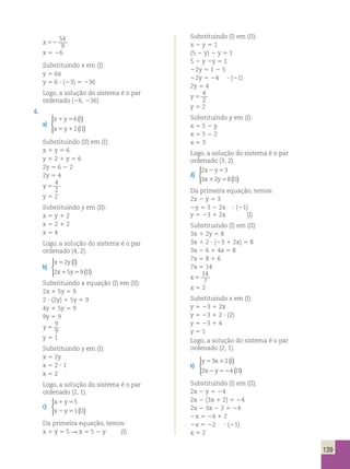 139 
x 52 
54 
9 
x 5 26 
Substituindo x em (I): 
y 5 6x 
y 5 6 ? (23) 5 236 
Logo, a solução do sistema é o par 
ordenado (26, 236). 
6. 
a) 
x 1 y 5 
6 
I 
x 5 y 1 
2 
II 
( ) 
( ) 
  
 
Substituindo (II) em (I): 
x 1 y 5 6 
y 1 2 1 y 5 6 
2y 5 6 2 2 
2y 5 4 
y 5 
4 
2 
y 5 2 
Substituindo y em (II): 
x 5 y 1 2 
x 5 2 1 2 
x 5 4 
Logo, a solução do sistema é o par 
ordenado (4, 2). 
b) 
( ) 
x 5 
2 
yI 
x 1 y 5 
II 
2 5 9 
( ) 
  
 
Substituindo a equação (I) em (II): 
2x 1 5y 5 9 
2 ? (2y) 1 5y 5 9 
4y 1 5y 5 9 
9y 5 9 
y 5 
9 
9 
y 5 1 
Substituindo y em (I): 
x 5 2y 
x 5 2 ? 1 
x 5 2 
Logo, a solução do sistema é o par 
ordenado (2, 1). 
c) 
x 1 y 
5 
x 2 y 5 
II 
5 
1 ( ) 
   
Da primeira equação, temos: 
x 1 y 5 5 R x 5 5 2 y (I) 
Substituindo (I) em (II): 
x 2 y 5 1 
(5 2 y) 2 y 5 1 
5 2 y 2y 5 1 
22y 5 1 2 5 
22y 5 24 ? (21) 
2y 5 4 
y 5 
4 
2 
y 5 2 
Substituindo y em (I): 
x 5 5 2 y 
x 5 5 2 2 
x 5 3 
Logo, a solução do sistema é o par 
ordenado (3, 2). 
d) 
2 3 
3 2 8 
x y 
x y II 
2 5 
1 5 ( ) 
  
 
Da primeira equação, temos: 
2x 2 y 5 3 
2y 5 3 2 2x ? (21) 
y 5 23 1 2x (I) 
Substituindo (I) em (II): 
3x 1 2y 5 8 
3x 1 2 ? (23 1 2x) 5 8 
3x 2 6 1 4x 5 8 
7x 5 8 1 6 
7x 5 14 
x 5 
14 
7 
x 5 2 
Substituindo x em (I): 
y 5 23 1 2x 
y 5 23 1 2 ? (2) 
y 5 23 1 4 
y 5 1 
Logo, a solução do sistema é o par 
ordenado (2, 1). 
e) 
( ) 
( ) 
  
 
y 5 3 x 1 
2 
I 
x 2 y 52 
II 
2 4 
Substituindo (I) em (II): 
2x 2 y 5 24 
2x 2 (3x 1 2) 5 24 
2x 2 3x 2 2 5 24 
2x 5 24 1 2 
2x 5 22 ? (21) 
x 5 2 
 