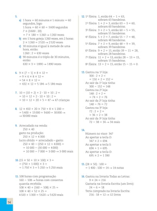 14 
5. 
a) 1 hora 5 60 minutos e 1 minuto 5 60 
segundos, logo: 
1 hora 5 60 3 60 5 3 600 segundos 
7 3 (3 600 : 20) 
5 7 3 180 5 1 260 R 1 260 vezes 
b) em 1 hora goteja 1 260 vezes, em 2 horas: 
2 3 1 260 5 2 520 R 2 520 vezes 
c) 30 minutos é igual à metade de uma 
hora, então: 
1 260 : 2 5 630 vezes 
d) 90 minutos é o triplo de 30 minutos, 
então: 
630 3 3 5 1 890 R 1 890 vezes 
6. 9 3 (7 2 1) 3 8 3 12 5 
5 9 3 6 3 8 3 12 5 
5 54 3 8 3 12 5 
5 432 3 12 5 5 184 R 5 184 reais 
7. 10 1 (10 1 2) 1 2 ? 10 1 10 : 2 5 
5 10 1 12 1 2 ? 10 1 10 : 2 5 
5 10 1 12 1 20 1 5 5 47 R 47 crianças 
8. 12 3 450 1 20 3 750 1 8 3 1 200 5 
5 5 400 1 15 000 1 9 600 5 30 000 R 
R 30 000 reais 
9. Arrecadado na venda: 
250 3 40 
gasto na produção: 
250 3 12 1 4 000 
lucro obtido 5 arrecadado – gasto: 
250 3 40 2 (250 3 12 1 4 000) 5 
5 10 000 2 (30 000 1 4 000) 
5 10 000 2 7 000 5 3 000 R 3 000 reais 
10. (15 3 50 1 10 3 100) 3 3 5 
5 (750 1 1 000) 3 3 5 
5 1 750 3 3 5 5 250 R 5 250 reais 
11. 108 horas com programação 
160 2 108 R horas com consertos 
quantia recebida: 
108 3 40 1 (160 2 108) 3 25 5 
108 3 40 1 52 3 25 5 
4 320 1 1 300 5 5 620 R 5 620 reais 
12. 1a- fileira: 1, então 64 2 1 5 63, 
sobram 63 bandeiras. 
2a- fileira: 1 1 2 5 3, então 63 2 3 5 60, 
sobram 60 bandeiras. 
3a- fileira: 3 1 2 5 5, então 60 2 5 5 55, 
sobram 55 bandeiras. 
4a- fileira: 5 1 2 5 7, então 55 2 7 5 48, 
sobram 48 bandeiras. 
5a- fileira: 7 1 2 5 9, então 48 2 9 5 39, 
sobram 39 bandeiras 
6a- fileira: 9 1 2 5 11, então 39 2 11 5 28, 
sobram 28 bandeiras. 
7a- fileira: 11 1 2 5 13, então 28 2 13 5 15, 
sobram 15 bandeiras. 
8a- fileira: 13 1 2 5 15, então 15 2 15 5 0. 
13. Gastou na 1a- loja: 
300 : 2 1 2 5 
5 150 1 2 5 152 5 
Ao sair da 1a- loja tinha: 
300 2 152 5 148 
Gastou na 2a- loja: 
148 : 2 1 2 5 
5 74 1 2 5 76 
Ao sair da 2a- loja tinha: 
148 2 76 5 72 
Gastou na 3a- loja: 
72 : 2 1 2 5 
5 36 1 2 5 38 
Ao sair da 3a- loja tinha: 
72 2 38 5 34 R 34 reais 
14. 
Número no visor: 347 
Ao apertar a tecla D: 
347 3 2 5 694 
Ao apertar a tecla S: 
694 1 1 5 695 
Ao apertar a tecla D: 
695 3 2 5 1 390 
15. (28 3 50) : 100 5 
5 1 400 : 100 5 14 R 14 notas 
16. Gastou na livraria Todas as Letras: 
9 3 24 5 216 
Gastaria na livraria Escrita (um livro): 
24 2 6 5 18 
Teria comprado na livraria Escrita: 
216 : 18 5 12 R 12 livros 
 