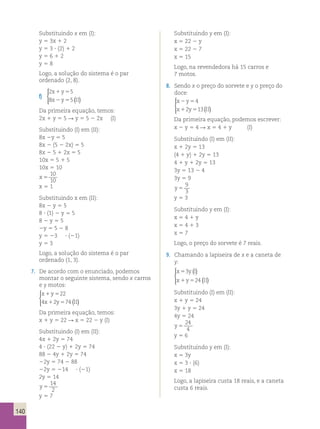 140 
Substituindo x em (I): 
y 5 3x 1 2 
y 5 3 ? (2) 1 2 
y 5 6 1 2 
y 5 8 
Logo, a solução do sistema é o par 
ordenado (2, 8). 
f) 
2 5 
8 5 
x y 
x y II 
1 5 
2 5 ( ) 
  
 
Da primeira equação, temos: 
2x 1 y 5 5 R y 5 5 2 2x (I) 
Substituindo (I) em (II): 
8x 2y 5 5 
8x 2 (5 2 2x) 5 5 
8x 2 5 1 2x 5 5 
10x 5 5 1 5 
10x 5 10 
x 5 
10 
10 
x 5 1 
Substituindo x em (II): 
8x 2 y 5 5 
8 ? (1) 2 y 5 5 
8 2 y 5 5 
2y 5 5 2 8 
y 5 23 ? (21) 
y 5 3 
Logo, a solução do sistema é o par 
ordenado (1, 3). 
7. De acordo com o enunciado, podemos 
montar o seguinte sistema, sendo x carros 
e y motos: 
x 1 y 
5 
22 
x 1 y 5 
II 
  
 
4 2 74 ( ) 
Da primeira equação, temos: 
x 1 y 5 22 R x 5 22 2 y (I) 
Substituindo (I) em (II): 
4x 1 2y 5 74 
4 ? (22 2 y) 1 2y 5 74 
88 2 4y 1 2y 5 74 
22y 5 74 2 88 
22y 5 214 ? (21) 
2y 5 14 
y 5 
14 
2 
y 5 7 
Substituindo y em (I): 
x 5 22 2 y 
x 5 22 2 7 
x 5 15 
Logo, na revendedora há 15 carros e 
7 motos. 
8. Sendo x o preço do sorvete e y o preço do 
doce: 
x 2 y 
5 
4 
x 1 y 5 
II 
2 13( ) 
  
 
Da primeira equação, podemos escrever: 
x 2 y 5 4 R x 5 4 1 y (I) 
Substituindo (I) em (II): 
x 1 2y 5 13 
(4 1 y) 1 2y 5 13 
4 1 y 1 2y 5 13 
3y 5 13 2 4 
3y 5 9 
y 5 
9 
3 
y 5 3 
Substituindo y em (I): 
x 5 4 1 y 
x 5 4 1 3 
x 5 7 
Logo, o preço do sorvete é 7 reais. 
9. Chamando a lapiseira de x e a caneta de 
y: 
x 3 
yI 
x y II 
( ) 
( ) 
5 
1 5 
24 
  
 
Substituindo (I) em (II): 
x 1 y 5 24 
3y 1 y 5 24 
4y 5 24 
y 5 
24 
4 
y 5 6 
Substituindo y em (I): 
x 5 3y 
x 5 3 ? (6) 
x 5 18 
Logo, a lapiseira custa 18 reais, e a caneta 
custa 6 reais. 
 