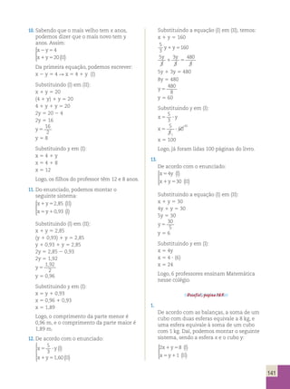 141 
10. Sabendo que o mais velho tem x anos, 
podemos dizer que o mais novo tem y 
anos. Assim: 
x 2 y 
5 
x 1 y 5 
II 
4 
20 ( ) 
  
  
Da primeira equação, podemos escrever: 
x 2 y 5 4 R x 5 4 1 y (I) 
Substituindo (I) em (II): 
x 1 y 5 20 
(4 1 y) 1 y 5 20 
4 1 y 1 y 5 20 
2y 5 20 2 4 
2y 5 16 
y 5 
16 
2 
y 5 8 
Substituindo y em (I): 
x 5 4 1 y 
x 5 4 1 8 
x 5 12 
Logo, os filhos do professor têm 12 e 8 anos. 
11. Do enunciado, podemos montar o 
seguinte sistema: 
x 1 y 5 
2 , 
85 
II 
x 5 y 1 
0 , 
93 
I 
( ) 
() 
  
  
Substituindo (I) em (II): 
x 1 y 5 2,85 
(y 1 0,93) 1 y 5 2,85 
y 1 0,93 1 y 5 2,85 
2y 5 2,85 2 0,93 
2y 5 1,92 
y 5 
1 , 
92 
2 
y 5 0,96 
Substituindo y em (I): 
x 5 y 1 0,93 
x 5 0,96 1 0,93 
x 5 1,89 
Logo, o comprimento da parte menor é 
0,96 m, e o comprimento da parte maior é 
1,89 m. 
12. De acordo com o enunciado: 
5 
3 
() 
( ) 
x 5 ? 
yI 
x 1 y 5 
1 60 
II 
 
 
 
  
, 
Substituindo a equação (I) em (II), temos: 
x 1 y 5 160 
5 
3 
y1y5160 
5 
3 
3 
3 
480 
3 
y y 
1 5 
5y 1 3y 5 480 
8y 5 480 
y 5 
480 
8 
y 5 60 
Substituindo y em (I): 
x5 ? y 
5 
3 
5 
3 
x5 ? 
60 
1 
20 
x 5 100 
Logo, já foram lidas 100 páginas do livro. 
13. 
De acordo com o enunciado: 
x 5 
4 
y () 
I 
x 1 y 5 
30 
II 
( ) 
  
  
Substituindo a equação (I) em (II): 
x 1 y 5 30 
4y 1 y 5 30 
5y 5 30 
y 5 
30 
5 
y 5 6 
Substituindo y em (I): 
x 5 4y 
x 5 4 ? (6) 
x 5 24 
Logo, 6 professores ensinam Matemática 
nesse colégio. 
Desafio!, página 165. 
1. 
De acordo com as balanças, a soma de um 
cubo com duas esferas equivale a 8 kg, e 
uma esfera equivale à soma de um cubo 
com 1 kg. Daí, podemos montar o seguinte 
sistema, sendo a esfera x e o cubo y: 
2 8 
x 1 y 5 
I 
x 5 y 1 
1 
II 
() 
( ) 
  
  
 