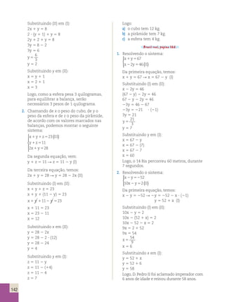 142 
Substituindo (II) em (I): 
2x 1 y 5 8 
2 ? (y 1 1) 1 y 5 8 
2y 1 2 1 y 5 8 
3y 5 8 2 2 
3y 5 6 
y 5 
6 
3 
y 5 2 
Substituindo y em (II): 
x 5 y 1 1 
x 5 2 1 1 
x 5 3 
Logo, como a esfera pesa 3 quilogramas, 
para equilibrar a balança, serão 
necessários 3 pesos de 1 quilograma. 
2. Chamando de x o peso do cubo, de y o 
peso da esfera e de z o peso da pirâmide, 
de acordo com os valores marcados nas 
balanças, podemos montar o seguinte 
sistema: 
x y z III 
y z 
x y 
 ( ) 
1 1 5 
1 5 
1 5 
23 
11 
  
  
2 28 
Da segunda equação, vem: 
y 1 z 5 11 R z 5 11 2 y (I) 
Da terceira equação, temos: 
2x 1 y 5 28 R y 5 28 2 2x (II) 
Substituindo (I) em (II): 
x 1 y 1 z 5 23 
x 1 y 1 (11 2 y) 5 23 
x1 y 1112 y 523 
x 1 11 5 23 
x 5 23 2 11 
x 5 12 
Substituindo x em (II): 
y 5 28 2 2x 
y 5 28 2 2 ? (12) 
y 5 28 2 24 
y 5 4 
Substituindo y em (I): 
z 5 11 2 y 
z 5 11 2 (14) 
z 5 11 2 4 
z 5 7 
Logo: 
a) o cubo tem 12 kg. 
b) a pirâmide tem 7 kg. 
c) a esfera tem 4 kg. 
Brasil real, página 166. 
1. Resolvendo o sistema: 
x 1 y 
5 
67 
x 2 y 5 
II 
2 46 ( ) 
  
 
Da primeira equação, temos: 
x 1 y 5 67 R x 5 67 2 y (I) 
Substituindo (I) em (II): 
x 2 2y 5 46 
(67 2 y) 2 2y 5 46 
67 2 y 2 2y 5 46 
23y 5 46 2 67 
23y 5 221 ? (21) 
3y 5 21 
y 5 
21 
3 
y 5 7 
Substituindo y em (I): 
x 5 67 2 y 
x 5 67 2 (7) 
x 5 67 2 7 
x 5 60 
Logo, o 14 Bis percorreu 60 metros, durante 
7 segundos. 
2. Resolvendo o sistema: 
  
 
x 2 y 
52 
52 
x 2 y 5 
II 
10 2 ( ) 
Da primeira equação, temos: 
x 2 y 5 252 R 2 y 5 252 2 x ? (21) 
y 5 52 1 x (I) 
Substituindo (I) em (II): 
10x 2 y 5 2 
10x 2 (52 1 x) 5 2 
10x 2 52 2 x 5 2 
9x 5 2 1 52 
9x 5 54 
x 5 
54 
9 
x 5 6 
Substituindo x em (I): 
y 5 52 1 x 
y 5 52 1 6 
y 5 58 
Logo, D. Pedro II foi aclamado imperador com 
6 anos de idade e reinou durante 58 anos. 
 