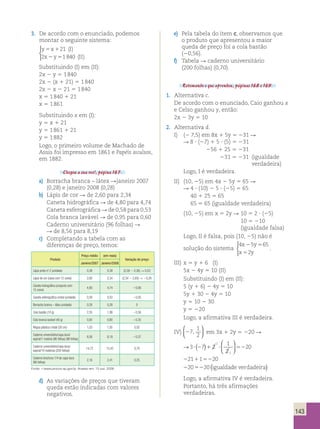 143 
3. De acordo com o enunciado, podemos 
montar o seguinte sistema: 
y 5 x 1 
21 
( I 
) 
2 x 2 y 5 
1840 
( II 
) 
 
Substituindo (I) em (II): 
2x 2 y 5 1 840 
2x 2 (x 1 21) 5 1 840 
2x 2 x 2 21 5 1 840 
x 5 1 840 1 21 
x 5 1 861 
Substituindo x em (I): 
y 5 x 1 21 
y 5 1 861 1 21 
y 5 1 882 
Logo, o primeiro volume de Machado de 
Assis foi impresso em 1861 e Papéis avulsos, 
em 1882. 
Chegou a sua vez!, página 167. 
a) Borracha branca – látex Rjaneiro 2007 
(0,28) e janeiro 2008 (0,28) 
b) Lápis de cor R de 2,60 para 2,34 
Caneta hidrográfica R de 4,80 para 4,74 
Caneta esferográfica R de 0,58 para 0,53 
Cola branca lavável R de 0,95 para 0,60 
Caderno universitário (96 folhas) R 
R de 8,56 para 8,19 
c) Completando a tabela com as 
diferenças de preço, temos: 
Produto 
Preço médio (em reais) 
Variação de preço 
Janeiro/2007 Janeiro/2008 
Lápis preto no 2 (unidade) 0,36 0,39 (0,39 2 0,36) R 0,03 
Lápis de cor (caixa com 12 cores) 2,60 2,34 (2,34 2 2,60) R 20,26 
Caneta hidrográfica (conjunto com 
4,80 4,74 20,06 
12 cores) 
Caneta esferográfica cristal (unidade) 0,58 0,53 20,05 
Borracha branca – látex (unidade) 0,28 0,28 0 
Cola bastão (10 g) 2,55 1,99 20,56 
Cola branca lavável (40 g) 0,95 0,60 20,35 
Régua plástica cristal (30 cm) 1,03 1,05 0,02 
Caderno universitário/capa dura/ 
8,56 8,19 20,37 
espiral/1 matéria (96 folhas) (96 folhas) 
Caderno universitário/capa dura/ 
espiral/10 matérias (200 folhas) 
14,72 15,42 0,70 
Caderno brochura 1/4 de capa dura 
(96 folhas) 
2,16 2,41 0,25 
Fonte: ,www.procon.sp.gov.br. Acesso em: 15 out. 2008. 
d) As variações de preços que tiveram 
queda estão indicadas com valores 
negativos. 
e) Pela tabela do item c, observamos que 
o produto que apresentou a maior 
queda de preço foi a cola bastão 
(20,56). 
f) Tabela R caderno universitário 
(200 folhas) (0,70). 
Retomando o que aprendeu, páginas 168 e 169. 
1. Alternativa c. 
De acordo com o enunciado, Caio ganhou x 
e Celso ganhou y, então: 
2x 2 3y 5 10 
2. Alternativa d. 
I) (2 7,5) em 8x 1 5y 5 231 R 
R 8 ? (27) 1 5 ? (5) 5 231 
256 1 25 5 231 
231 5 231 (igualdade 
verdadeira) 
Logo, I é verdadeira. 
II) (10, 25) em 4x 2 5y 5 65 R 
R 4 ? (10) 2 5 ? (25) 5 65 
40 1 25 5 65 
65 5 65 (igualdade verdadeira) 
(10, 25) em x 5 2y R 10 5 2 ? (25) 
10 5 210 
(igualdade falsa) 
Logo, II é falsa, pois (10, 25) não é 
4 5 65 
solução do sistema 
x y 
x y 
2 5 
5 
2 
 
. 
III) x 5 y 1 6 (I) 
5x 2 4y 5 10 (II) 
Substituindo (I) em (II): 
5 (y 1 6) 2 4y 5 10 
5y 1 30 2 4y 5 10 
y 5 10 2 30 
y 5 220 
Logo, a afirmativa III é verdadeira. 
IV) 27 
1 
2 
,   
  
em 3x 1 2y 5 220 R 
( )  
→3 7 2 
1 
2 
20 
1 
? 2 1 ? 52 
21 1 20 
20 20 
1 
2 1 52 
2 52 
  
 
  
(igualdade verdadeira) 
Logo, a afirmativa IV é verdadeira. 
Portanto, há três afirmações 
verdadeiras. 
 