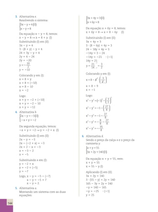 144 
3. Alternativa e. 
Resolvendo o sistema: 
3 4 
( )   
x 2 y 5 
II 
x 2 y 
5 
8 
 
Da equação x 2 y 5 8, temos: 
x 2 y 5 8 R x 5 8 1 y (I) 
Substituindo (I) em (II): 
3x 2 y 5 4 
3 ? (8 1 y) 2 y 5 4 
24 1 3y 2 y 5 4 
2y 5 4 2 24 
2y 5 220 
y 52 
20 
2 
y 5 210 
Colocando y em (I): 
x 5 8 1 y 
x 5 8 1 (210) 
x 5 8 2 10 
x 5 22 
Logo: 
x 1 y 5 22 1 (210) 
x 1 y 5 22 2 10 
x 1 y 5 212 
4. Alternativa b. 
2 3 
( )   
x 2 y 52 
II 
x y 
2 
2 1 52 
 
Da segunda equação, temos: 
2x 1 y 5 22 R y 5 22 1 x (I) 
Substituindo (I) em (II): 
2x 2 y 5 23 
2x 2 (22 1 x) 5 23 
2x 1 2 2 x 5 23 
x 5 23 2 2 
x 5 25 
Substituindo x em (I): 
y 5 22 1 x 
y 5 22 1 (25) 
y 5 27 
Logo, x 2 y 5 25 2 (27) 
x 2 y 5 25 1 7 
x 2 y 5 2. 
5. Alternativa a. 
Montando um sistema com as duas 
equações: 
  
3 4 3 
( ) x 1 y 5 
II 
x 1 6 y 
5 
8 
 
Da equação x 1 6y 5 8, temos: 
x 1 6y 5 8 R x 5 8 2 6y (I) 
Substituindo (I) em (II): 
3x 1 4y 5 3 
3 ? (8 2 6y) 1 4y 5 3 
24 2 18y 1 4y 5 3 
214y 5 3 2 24 
214y 5 221 ? (21) 
14y 5 21 
y5 5 
21 
14 
3 
7 
7 2 
; 
; 
Colocando y em (I): 
x582 6 ? 
3 
2 
3 
1 
 
  
 
  
x 5 8 2 9 
x 5 21 
Logo: 
x3 y3 3 
3 
5()   
3 
2 2 1 
22   
27 
8 2 52 2 
x3 y3 1 
  
  
x3 27 
2 y3 52 1 
2 
8 x3 y3 8 
27 
2 52 8 
2 
8 x3 y3 35 
8 2 52 
6. Alternativa d. 
Sendo o preço da calça x e o preço da 
camiseta y: 
x 1 y 
5 
55 
x 1 y 5 
II 
  
 
3 2 140 ( ) 
Da equação x 1 y 5 55, vem: 
x 1 y 5 55 
x 5 55 2 y (I) 
Aplicando (I) em (II): 
3x 1 2y 5 140 
3 ? (55 2 y) 1 2y 5 140 
165 2 3y 1 2y 5 140 
2y 5 140 2 165 
2y 5 225 ? (21) 
y 5 25 
 