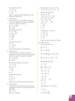 145 
Colocando y em (I): 
x 5 55 2 y 
x 5 55 2 25 
x 5 30 
Logo, o preço da calça é R$ 30,00, e o da 
camiseta é R$ 25,00. 
7. Alternativa c. 
Chamando de x os candidatos aceitos e 
de y os candidatos não aceitos, podemos 
montar o seguinte sistema: 
x 1 y 5 
420 
( II 
) 
y 5 
5 
xI 
( ) 
  
 
Aplicando (I) em (II): 
x 1 y 5 420 
x 1 5x 5 420 
6x 5 420 
x 5 
420 
6 
x 5 70 
Colocando x em (I): 
y 5 5x 
y 5 5 ? (70) 
y 5 350 
Logo, foram aceitos 70 candidatos. 
8. Alternativa d. 
Chamando de x os DVDs de música 
brasileira e de y os de música estrangeira, 
podemos montar o seguinte sistema: 
x 1 y 5 
36 
II 
x 5 
3 
yI 
( ) 
( ) 
  
 
Aplicando a equação (I) em (II): 
x 1 y 5 36 
3y 1 y 5 36 
4y 5 36 
y 5 
36 
4 
y 5 9 
Colocando y em (I): 
x 5 3y 
x 5 3 ? (9) 
x 5 27 
Logo, são 27 DVDs de música brasileira. 
9. Alternativa a. 
Chamando os carros de x e as motos de 
y, podemos montar o seguinte sistema de 
equações: 
x 1 y 
5 
36 
x 1 y 5 
II 
  
 
4 2 126 ( ) 
Da equação x 1 y 5 36, vem: 
x 1 y 5 36 R x 5 36 2 y (I) 
Aplicando (I) em (II): 
4x 1 2y 5 126 
4 ? (36 2 y) 1 2y 5 126 
144 2 4y 1 2y 5 126 
22y 5 126 2 144 
22y 5 218 ? (21) 
2y 5 18 
y 5 
18 
2 
y 5 9 
Colocando y 5 9 em (I): 
x 5 36 2 y 
x 5 36 2 (9) 
x 5 36 2 9 
x 5 27 
Logo, existem no pátio 27 carros. 
10. Alternativa d. 
Do enunciado, vem: 
x 1 y 
5 
x 2 y 5 
II 
1 
2 
3 
2 ( ) 
 
  
  
Da equação x1y5 
1 
2 
 
, vem: 
1 
2 
1 
2 
 
→ (I) 
x1y5 x5 2y 
Aplicando (I) em (II): 
x2y5 
3 
2 
 
 1 
3 
2y 2y5 2 
2   
1 
2 
3 
2 2y2y5 
3 
2 
22 5 2 
1 
2 
y 
22 5 
2 
2 
y 
22y 5 1 ? (21) 
2y 5 21 
y 52 
1 
2 
Colocando y 52 
1 
2 
em (I): 
1 
2 
x5 2y 
1 
2 
x5 2 2 
1 
2 
  
  
 