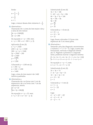 146 
Então: 
1 
2 
x5 1 
1 
2 
x 5 
2 
2 
x 5 1 
Logo, o menor desses dois números é 2 
1 
2 
. 
11. Alternativa c. 
 Chamando de x a área do lote maior e de y 
a área do lote menor: 
x 1 y 5 
2 600 
( II 
) x 2 y 
5 
200 
 
 
Da equação x 1 y 5 200, vem: 
x 2 y 5 200 R x 5 200 1 y (I) 
Aplicando (I) em (II): 
x 1 y 5 2 600 
(200 1 y) 1 y 5 2 600 
200 1 y 1 y 5 2 600 
2y 5 2 600 2 200 
2y 5 2 400 
y 5 
2 400 
2 
y 5 1 200 
Colocando y 5 1 200 em (I): 
x 5 200 1 y 
x 5 200 1 1 200 
x 5 1 400 
Logo, a área do lote maior é de 1 400 
metros quadrados. 
12. Alternativa a. 
Chamando de x os livros com 3 cm de 
espessura e de y os livros com 7 cm de 
espessura, temos: 
x 1 y 
5 
22 
x 1 y 5 
II 
  
 
3 7 106 ( ) 
Da equação x 1 y 5 22, vem: 
x 1 y 5 22 R x 5 22 2 y (I) 
Substituindo (I) em (II): 
3x 1 7y 5 106 
3 ? (22 2 y) 1 7y 5 106 
66 2 3y 1 7y 5 106 
4y 5 106 2 66 
4y 5 40 
y 5 
40 
4 
y 5 10 
Colocando y 5 10 em (I): 
x 5 22 2 y 
x 5 22 2 10 
x 5 12 
Logo, foram colocados 12 livros com 
espessura de 3 cm nessa pilha. 
13. Alternativa c. 
Somando uma das diagonais, encontramos 
o número 2 1 5 1 8 5 15. Logo, a soma das 
horizontais, verticais e diagonais deverá 
ser 15. Pegando a primeira e a segunda 
linha, podemos montar o seguinte sistema: 
2 3 2 15 2 3 15 2 2 3 13 
→ → ( ) 
→ y5152525→x1y55 
y x x y x y II 
1 1 5 1 5 2 1 5 
1 1 1 5 1 
x 5 5 y 15 
x 
  
 
Da equação x 1 y 5 5, vem: 
x 1 y 5 5 R x 5 5 2 y (I) 
Substituindo (I) em (II): 
2x 1 3y 5 13 
2 ? (5 2 y) 1 3y 5 13 
10 2 2y 1 3y 5 13 
y 5 13 2 10 
y 5 3 
Colocando y 5 3 em (I): 
x 5 5 2 y 
x 5 5 2 (3) 
x 5 2 
Logo: 
x2 2 y2 5 (2)2 2 (3)2 
x2 2 y2 5 4 2 9 
x2 2 y2 5 25 
 