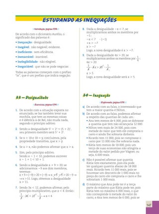 Estudando as inequações 
Introdução, página 170. 
De acordo com o dicionário Aurélio, o 
significado das palavras é; 
• Inequação; desigualdade. 
• Inegável; não negável; evidente. 
• Ineficiente; sem eficiência. 
• Inenarrável; inarrável. 
• Inelegibilidade; não elegível. 
• Inegociável; que não se pode negociar. 
Todas as palavras começam com o prefixo 
“in”, que é um prefixo que indica negação. 
33 – Desigualdade 
Exercícios, página 174. 
1. De acordo com a situação exposta no 
enunciado, se Isa também levar sua 
mochila, que tem as mesmas coisas 
e é idêntica à de Bel, não muda nada, 
segundo o princípio aditivo. 
2. Sendo a desigualdade 52 1 22 , (5 1 2)2, 
seu primeiro membro será 52 1 22. 
3. Se x . 18 e 18 . y, concluímos, pela 
propriedade transitiva, que x . y. 
4. Se a . x, não podemos afirmar que x . a. 
5. Sim; pelo princípio aditivo. 
Sendo x 2 1 , 10, podemos escrever 
x 2 1 1 1 , 10 1 1. 
6. Sendo a desigualdade x 1 9 . 20, se 
adicionarmos 29 aos dois membros, 
teremos; 
x191(29).201(29)→x 19 29 .2029→x.11 
19 29 .2029→x.11. Logo, obtemos a desigualdade 
x . 11. 
7. Sendo 3x , 12, podemos afirmar, pelo 
princípio multiplicativo, que x , 4. Então; 
1 
4 
1 
? 3 x , 12 
? →x, 
4 
3 
3 
8. Dada a desigualdade 2x , 7, se 
multiplicarmos ambos os membros por 
21; 
2x , 7 ? (21) 
1x . 27 
x . 27 
Logo, a nova desigualdade é x . 27. 
9. Dada a desigualdade 4x . 20, se 
multiplicarmos ambos os membros por 1 
4 ; 
4x . 20 
1 
4 
4 20 
1 
4 
5 
1 
? x. ? 
x . 5 
Logo, a nova desigualdade será x . 5. 
34 – Inequação 
Explorando, página 175. 
a) De acordo com as falas, o interessado que 
tem a maior quantia é Nilton. 
b) De acordo com as falas, podemos afirmar 
a respeito das quantias de cada um; 
• Ana tem menos de 6 000, pois se dobrasse 
a quantia que tem não alcançaria 12 000. 
• Nilton tem mais de 24 000, pois com 
metade do valor que tem ele compraria o 
carro e ainda lhe sobraria dinheiro. 
• Ricardo tem 11 000, pois se comprasse o 
carro por 11 000 não lhe sobraria nada. 
• Kátia tem menos de 18 000, pois um 
terço de suas economias não atingiria a 
metade do valor pedido por Vágner, ou 
seja, 6 000 reais. 
c) Não é possível afirmar que quantia 
Kátia tem exatamente, pois ela pode 
ter qualquer quantia abaixo de 18 000 
reais. Ricardo tem 11 000 reais, pois se 
houvesse um desconto de 1 000 reais no 
preço do carro ele compraria o carro e lhe 
sobrariam 1 000 reais. 
d) O máximo que Ana pode ter é a terça 
parte do máximo que Kátia pode ter, pois 
Kátia tem no máximo 6 000 reais, o que 
não corresponde à metade do valor do 
carro, e Ana tem menos de 6 000, pois se 
147 
 