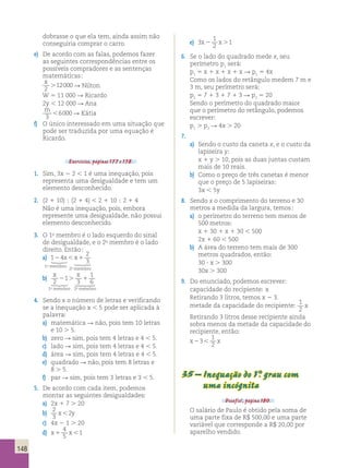 148 
dobrasse o que ela tem, ainda assim não 
conseguiria comprar o carro. 
e) De acordo com as falas, podemos fazer 
as seguintes correspondências entre os 
possíveis compradores e as sentenças 
matemáticas; 
x 
.12000 2 
R Nilton 
W 5 11 000 R Ricardo 
2y , 12 000 R Ana 
m 
,6000 R Kátia 
3 
f) O único interessado em uma situação que 
pode ser traduzida por uma equação é 
Ricardo. 
Exercícios, páginas 177 e 178. 
1. Sim, 3x 2 2 , 1 é uma inequação, pois 
representa uma desigualdade e tem um 
elemento desconhecido. 
2. (2 1 10) ; (2 1 4) , 2 1 10 ; 2 1 4 
Não é uma inequação, pois, embora 
represente uma desigualdade, não possui 
elemento desconhecido. 
3. O 1o membro é o lado esquerdo do sinal 
de desigualdade, e o 2o membro é o lado 
direito. Então; 
a) 1 4 
2 
3 2 x,x1   1o membro 
2o membro 
b) x x 
2 
1 
2 1 
. 3 
1 
6   
1o membro 2o membro 
4. Sendo x o número de letras e verificando 
se a inequação x , 5 pode ser aplicada à 
palavra; 
a) matemática R não, pois tem 10 letras 
e 10 . 5. 
b) zero R sim, pois tem 4 letras e 4 , 5. 
c) lado R sim, pois tem 4 letras e 4 , 5. 
d) área R sim, pois tem 4 letras e 4 , 5. 
e) quadrado R não, pois tem 8 letras e 
8 . 5. 
f) par R sim, pois tem 3 letras e 3 , 5. 
5. De acordo com cada item, podemos 
montar as seguintes desigualdades; 
a) 2x 1 7 . 20 
b) 2 
3 
x,2y 
c) 4x 2 1 . 20 
d) x1 x, 
4 
5 
1 
e) 3 
1 
2 
x2 x.1 
6. Se o lado do quadrado mede x, seu 
perímetro p1 será; 
p1 5 x 1 x 1 x 1 x R p1 5 4x 
Como os lados do retângulo medem 7 m e 
3 m, seu perímetro será; 
p2 5 7 1 3 1 7 1 3 R p2 5 20 
Sendo o perímetro do quadrado maior 
que o perímetro do retângulo, podemos 
escrever; 
p1 . p2 R 4x . 20 
7. 
a) Sendo o custo da caneta x, e o custo da 
lapiseira y; 
x 1 y . 10, pois as duas juntas custam 
mais de 10 reais. 
b) Como o preço de três canetas é menor 
que o preço de 5 lapiseiras; 
3x , 5y 
8. Sendo x o comprimento do terreno e 30 
metros a medida da largura, temos; 
a) o perímetro do terreno tem menos de 
500 metros; 
x 1 30 1 x 1 30 , 500 
2x 1 60 , 500 
b) A área do terreno tem mais de 300 
metros quadrados, então; 
30 ? x . 300 
30x . 300 
9. Do enunciado, podemos escrever; 
capacidade do recipiente; x 
Retirando 3 litros, temos x 2 3. 
metade da capacidade do recipiente; 1 
2 
x 
Retirando 3 litros desse recipiente ainda 
sobra menos da metade da capacidade do 
recipiente, então; 
x23, x 
1 
2 
35 – Inequação do 1°. grau com 
uma incógnita 
Desafio!, página 180. 
O salário de Paulo é obtido pela soma de 
uma parte fixa de R$ 500,00 e uma parte 
variável que corresponde a R$ 20,00 por 
aparelho vendido. 
 