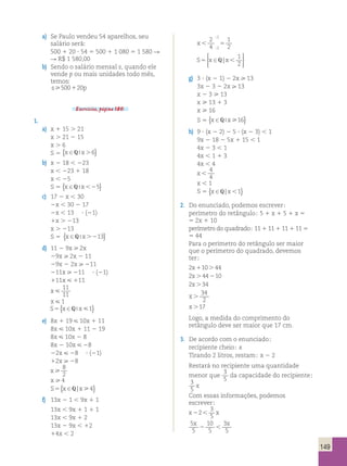149 
a) Se Paulo vendeu 54 aparelhos, seu 
salário será; 
500 1 20 ? 54 5 500 1 1 080 5 1 580 R 
R R$ 1 580,00 
b) Sendo o salário mensal s, quando ele 
vende p ou mais unidades todo mês, 
temos; 
s500120p 
Exercícios, página 180. 
1. 
a) x 1 15 . 21 
x . 21 2 15 
x . 6 
S 5 {x ∈Q x. 6} 
b) x 2 18 , 223 
x , 223 1 18 
x , 25 
S 5 {x ∈Q x25} 
c) 17 2 x , 30 
2x , 30 2 17 
2x , 13 ? (21) 
1x . 213 
x . 213 
S 5 {x ∈Q x.213} 
d) 11 2 9x  2x 
29x  2x 2 11 
29x 2 2x  211 
211x  211 ? (21) 
111x  111 
x  
11 
11 
x  1 
S5{x ∈Q x1} 
e) 8x 1 19  10x 1 11 
8x  10x 1 11 2 19 
8x  10x 2 8 
8x 2 10x  28 
22x  28 ? (21) 
12x  28 
x  
8 
2 
x  4 
S5{x ∈Q| x4} 
f) 13x 2 1 , 9x 1 1 
13x , 9x 1 1 1 1 
13x , 9x 1 2 
13x 2 9x , 12 
14x , 2 
2 
4 
2 
; 
x 5 
1 
2 2 
; 
  
  
S5 x ∈ x 
  
  
Q | 1 
2 
g) 3 ? (x 2 1) 2 2x  13 
3x 2 3 2 2x  13 
x 2 3  13 
x  13 1 3 
x  16 
S 5 {x ∈Q x 16} 
h) 9 ? (x 2 2) 2 5 ? (x 2 3) , 1 
9x 2 18 2 5x 1 15 , 1 
4x 2 3 , 1 
4x , 1 1 3 
4x , 4 
x  
4 
4 
x , 1 
S 5 {x ∈Q| x1} 
2. Do enunciado, podemos escrever; 
perímetro do retângulo; 5  x 1 5 1 x 5 
5 2x 1 10 
perímetro do quadrado; 11 1 11 1 11 1 11 5 
5 44 
Para o perímetro do retângulo ser maior 
que o perímetro do quadrado, devemos 
ter; 
2 10 44 
2 44 10 
2 34 
34 
2 
17 
x 
x 
x 
x 
x 
1 . 
. 2 
. 
. 
. 
Logo, a medida do comprimento do 
retângulo deve ser maior que 17 cm. 
3. De acordo com o enunciado; 
recipiente cheio; x 
Tirando 2 litros, restam; x 2 2 
Restará no recipiente uma quantidade 
menor que 3 
5 
da capacidade do recipiente; 
3 
5 
x 
Com essas informações, podemos 
escrever; 
x22 x 
3 
5 
5 
5 
x x 
10 
5 
3 
5 
2  
 
