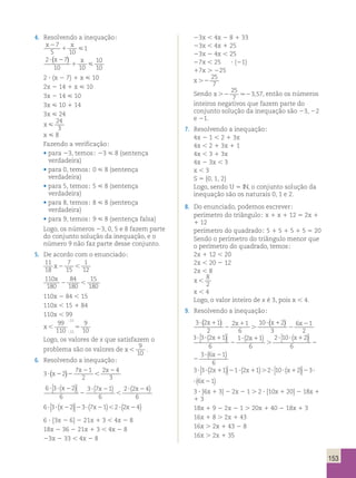 ( x ) 
153 
4. Resolvendo a inequação; 
x2 x 
7 
5 1 
10 
1 
(x ) x  
2 7 
10 10 
10 
10 
? 2 
1 
2 ? (x 2 7) 1 x  10 
2x 2 14 1 x  10 
3x 2 14  10 
3x  10 1 14 
3x  24 
x  
24 
3 
x  8 
Fazendo a verificação; 
• para 23, temos; 23  8 (sentença 
verdadeira) 
• para 0, temos; 0  8 (sentença 
verdadeira) 
• para 5, temos; 5  8 (sentença 
verdadeira) 
• para 8, temos; 8  8 (sentença 
verdadeira) 
• para 9, temos; 9  8 (sentença falsa) 
Logo, os números 23, 0, 5 e 8 fazem parte 
do conjunto solução da inequação, e o 
número 9 não faz parte desse conjunto. 
5. De acordo com o enunciado; 
11 
18 
7 
15 
1 
12 
x2  
110 
180 
84 
180 
15 
180 
x 
2  
110x 2 84 , 15 
110x , 15 1 84 
110x , 99 
x 5 
99 
110 
9 
11 
11 10 
; 
; 
Logo, os valores de x que satisfazem o 
problema são os valores de x  
9 
10 
. 
? ? 1 3 
6. Resolvendo a inequação; 
2 x 
( ) x x 
6 3 2 
2 4 
3 ? 2 2 
3 2 
7 2 
1 
2 
 
? 2 x x x ( )  
6 
3 7 1 
6 
2 2 4 
6 
? ? 2 
2 
? 2 
 
 
( ) ( ) 
6 3 2 3 7 1 2 2 4 ? ? 2 2 ? 2  ? 2 x x x ( )  
( ) ( ) 
6 ? [3x 2 6] 2 21x 1 3 , 4x 2 8 
18x 2 36 2 21x 1 3 , 4x 2 8 
23x 2 33 , 4x 2 8 
23x , 4x 2 8 1 33 
23x , 4x 1 25 
23x 2 4x , 25 
27x , 25 ? (21) 
17x . 225 
x .2 
25 
7 
25 
7 
. 3,57, então os números 
Sendo x .2 2 
inteiros negativos que fazem parte do 
conjunto solução da inequação são 23, 22 
e 21. 
7. Resolvendo a inequação; 
4x 2 1 , 2 1 3x 
4x , 2 1 3x 1 1 
4x , 3 1 3x 
4x 2 3x , 3 
x , 3 
S 5 {0, 1, 2} 
Logo, sendo U 5 IN, o conjunto solução da 
inequação são os naturais 0, 1 e 2. 
8. Do enunciado, podemos escrever; 
perímetro do triângulo; x 1 x 1 12 5 2x 1 
1 12 
perímetro do quadrado; 5 1 5 1 5 1 5 5 20 
Sendo o perímetro do triângulo menor que 
o perímetro do quadrado, temos; 
2x 1 12 , 20 
2x , 20 2 12 
2x , 8 
x  
8 
2 
x , 4 
Logo, o valor inteiro de x é 3, pois x , 4. 
9. Resolvendo a inequação; 
( x ) x (x ) x2 
3 2 1 
2 
2 1 
6 
10 2 
3 
6 1 
2 
? 1 
2 
1 
. 
? 1 
2 
3 3 2 1 
? ? 1 3 
6 
1 2 1 
6 
2 10 2 
6 
2 
? 1 
. 
? ? 1 
2 
x x x ( )  
 
( ) ( )  
 
?? 6 21 
6 
3 3 2 1 
6 
1 2 1 
6 
2 10 2 
6 
2 
? 1 
. 
? ? 1 
2 
x x x ( )  
 
( ) ( )  
 
( x ) 
?? 6 21 
6 
3 3 2 1 1 2 1 2 10 2 3 6 ? ? 1 2 ? 1 . ? ? 1 2 ? x x x x ( )  
 
( ) ( )  
 
( 21) 
3 3 2 1 1 2 1 2 10 2 3 6 ? ? 1 2 ? 1 . ? ? 1 2 ? x x x x ( )  
 
( ) ( )  
 
( 21) 
3 ? [6x 1 3] 2 2x 2 1 . 2 ? [10x 1 20] 2 18x 1 
1 3 
18x 1 9 2 2x 2 1 . 20x 1 40 2 18x 1 3 
16x 1 8 . 2x 1 43 
16x . 2x 1 43 2 8 
16x . 2x 1 35 
 